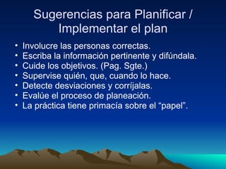 Sugerencias para Planificar / Implementar el plan Involucre las personas correctas. Escriba la información pertinente y difúndala. Cuide los objetivos. (Pag. Sgte.) Supervise quién, que, cuando lo hace. Detecte desviaciones y corríjalas. Evalúe el proceso de planeación. La práctica tiene primacía sobre el “papel”. 