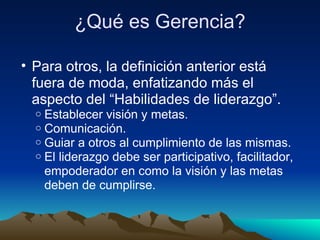 ¿Qué es Gerencia? Para otros, la definición anterior está fuera de moda, enfatizando más el aspecto del “Habilidades de liderazgo”.  Establecer visión y metas. Comunicación. Guiar a otros al cumplimiento de las mismas. El liderazgo debe ser participativo, facilitador, empoderador en como la visión y las metas deben de cumplirse. 
