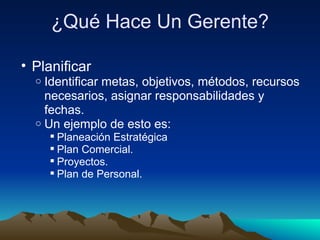 ¿Qué Hace Un Gerente? Planificar Identificar metas, objetivos, métodos, recursos necesarios, asignar responsabilidades y fechas. Un ejemplo de esto es: Planeación Estratégica Plan Comercial. Proyectos. Plan de Personal. 
