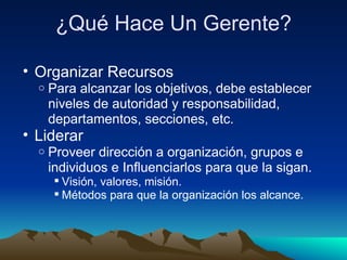 ¿Qué Hace Un Gerente? Organizar Recursos Para alcanzar los objetivos, debe establecer niveles de autoridad y responsabilidad, departamentos, secciones, etc. Liderar Proveer dirección a organización, grupos e individuos e Influenciarlos para que la sigan. Visión, valores, misión. Métodos para que la organización los alcance. 