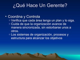 ¿Qué Hace Un Gerente? Coordina y Controla Verifica que cada área tenga un plan y lo siga. Cuida de que la organización avance de manera sincronizada, sin estorbarse unos a otros. Los sistemas de organización, procesos y estructura para alcanzar los objetivos 