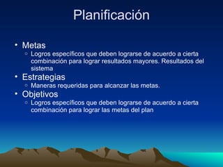 Planificación Metas Logros específicos que deben lograrse de acuerdo a cierta combinación para lograr resultados mayores. Resultados del sistema Estrategias Maneras requeridas para alcanzar las metas.  Objetivos Logros específicos que deben lograrse de acuerdo a cierta combinación para lograr las metas del plan 