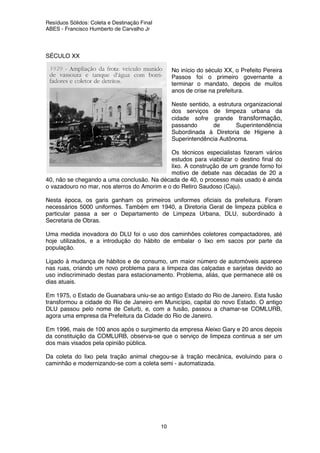 Resíduos Sólidos: Coleta e Destinação Final
ABES - Francisco Humberto de Carvalho Jr
10
SÉCULO XX
No início do século XX, o Prefeito Pereira
Passos foi o primeiro governante a
terminar o mandato, depois de muitos
anos de crise na prefeitura.
Neste sentido, a estrutura organizacional
dos serviços de limpeza urbana da
cidade sofre grande transformação,
passando de Superintendência
Subordinada à Diretoria de Higiene à
Superintendência Autônoma.
Os técnicos especialistas fizeram vários
estudos para viabilizar o destino final do
lixo. A construção de um grande forno foi
motivo de debate nas décadas de 20 a
40, não se chegando a uma conclusão. Na década de 40, o processo mais usado é ainda
o vazadouro no mar, nos aterros do Amorim e o do Retiro Saudoso (Caju).
Nesta época, os garis ganham os primeiros uniformes oficiais da prefeitura. Foram
necessários 5000 uniformes. Também em 1940, a Diretoria Geral de limpeza pública e
particular passa a ser o Departamento de Limpeza Urbana, DLU, subordinado à
Secretaria de Obras.
Uma medida inovadora do DLU foi o uso dos caminhões coletores compactadores, até
hoje utilizados, e a introdução do hábito de embalar o lixo em sacos por parte da
população.
Ligado à mudança de hábitos e de consumo, um maior número de automóveis aparece
nas ruas, criando um novo problema para a limpeza das calçadas e sarjetas devido ao
uso indiscriminado destas para estacionamento. Problema, aliás, que permanece até os
dias atuais.
Em 1975, o Estado de Guanabara uniu-se ao antigo Estado do Rio de Janeiro. Esta fusão
transformou a cidade do Rio de Janeiro em Município, capital do novo Estado. O antigo
DLU passou pelo nome de Celurb, e, com a fusão, passou a chamar-se COMLURB,
agora uma empresa da Prefeitura da Cidade do Rio de Janeiro.
Em 1996, mais de 100 anos após o surgimento da empresa Aleixo Gary e 20 anos depois
da constituição da COMLURB, observa-se que o serviço de limpeza continua a ser um
dos mais visados pela opinião pública.
Da coleta do lixo pela tração animal chegou-se à tração mecânica, evoluindo para o
caminhão e modernizando-se com a coleta semi - automatizada.
 