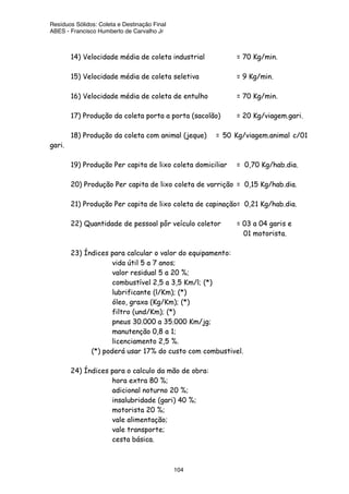 Resíduos Sólidos: Coleta e Destinação Final
ABES - Francisco Humberto de Carvalho Jr
104
14) Velocidade média de coleta industrial = 70 Kg/min.
15) Velocidade média de coleta seletiva = 9 Kg/min.
16) Velocidade média de coleta de entulho = 70 Kg/min.
17) Produção da coleta porta a porta (sacolão) = 20 Kg/viagem.gari.
18) Produção da coleta com animal (jeque) = 50 Kg/viagem.animal c/01
gari.
19) Produção Per capita de lixo coleta domiciliar = 0,70 Kg/hab.dia.
20) Produção Per capita de lixo coleta de varrição = 0,15 Kg/hab.dia.
21) Produção Per capita de lixo coleta de capinação= 0,21 Kg/hab.dia.
22) Quantidade de pessoal pôr veículo coletor = 03 a 04 garis e
01 motorista.
23) Índices para calcular o valor do equipamento:
vida útil 5 a 7 anos;
valor residual 5 a 20 %;
combustível 2,5 a 3,5 Km/l; (*)
lubrificante (l/Km); (*)
óleo, graxa (Kg/Km); (*)
filtro (und/Km); (*)
pneus 30.000 a 35.000 Km/jg;
manutenção 0,8 a 1;
licenciamento 2,5 %.
(*) poderá usar 17% do custo com combustivel.
24) Índices para o calculo da mão de obra:
hora extra 80 %;
adicional noturno 20 %;
insalubridade (gari) 40 %;
motorista 20 %;
vale alimentação;
vale transporte;
cesta básica.
 