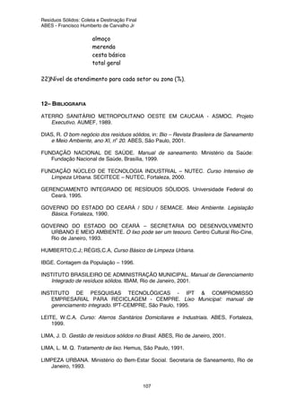 Resíduos Sólidos: Coleta e Destinação Final
ABES - Francisco Humberto de Carvalho Jr
107
almoço
merenda
cesta básica
total geral
22)Nível de atendimento para cada setor ou zona (%).
12– BIBLIOGRAFIA
ATERRO SANITÁRIO METROPOLITANO OESTE EM CAUCAIA - ASMOC. Projeto
Executivo. AUMEF, 1989.
DIAS, R. O bom negócio dos resíduos sólidos, in: Bio – Revista Brasileira de Saneamento
e Meio Ambiente, ano XI, no
20. ABES, São Paulo, 2001.
FUNDAÇÃO NACIONAL DE SAÚDE. Manual de saneamento. Ministério da Saúde:
Fundação Nacional de Saúde, Brasília, 1999.
FUNDAÇÃO NÚCLEO DE TECNOLOGIA INDUSTRIAL – NUTEC. Curso Intensivo de
Limpeza Urbana. SECITECE – NUTEC, Fortaleza, 2000.
GERENCIAMENTO INTEGRADO DE RESÍDUOS SÓLIDOS. Universidade Federal do
Ceará. 1995.
GOVERNO DO ESTADO DO CEARÁ / SDU / SEMACE. Meio Ambiente. Legislação
Básica. Fortaleza, 1990.
GOVERNO DO ESTADO DO CEARÁ – SECRETARIA DO DESENVOLVIMENTO
URBANO E MEIO AMBIENTE. O lixo pode ser um tesouro. Centro Cultural Rio-Cine,
Rio de Janeiro, 1993.
HUMBERTO,C.J; RÉGIS,C.A, Curso Básico de Limpeza Urbana.
IBGE. Contagem da População – 1996.
INSTITUTO BRASILEIRO DE ADMINISTRAÇÃO MUNICIPAL. Manual de Gerenciamento
Integrado de resíduos sólidos. IBAM, Rio de Janeiro, 2001.
INSTITUTO DE PESQUISAS TECNOLÓGICAS - IPT & COMPROMISSO
EMPRESARIAL PARA RECICLAGEM - CEMPRE. Lixo Municipal: manual de
gerenciamento integrado. IPT-CEMPRE, São Paulo, 1995.
LEITE, W.C.A. Curso: Aterros Sanitários Domiciliares e Industriais. ABES, Fortaleza,
1999.
LIMA, J. D. Gestão de resíduos sólidos no Brasil. ABES, Rio de Janeiro, 2001.
LIMA, L. M. Q. Tratamento de lixo. Hemus, São Paulo, 1991.
LIMPEZA URBANA. Ministério do Bem-Estar Social. Secretaria de Saneamento, Rio de
Janeiro, 1993.
 