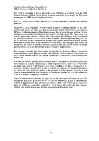 Resíduos Sólidos: Coleta e Destinação Final
ABES - Francisco Humberto de Carvalho Jr
12
Em 1950, a população já era de dois milhões de habitantes e produzia cerca de 1.000
t/dia de resíduos sólidos. Nessa época já estava operando o incinerador de Pinheiros,
inaugurado em 1949, de tecnologia americana.
Em 1971, realizou-se a primeira experiência com sacos plásticos polietileno, no bairro de
Bela Vista.
Atualmente, a cidade produz 12 mil toneladas de resíduos sólidos urbanos por dia. Hoje
existem três aterros em operação - Bandeirantes, São João e Santo Amaro, que recebem
90% dos resíduos produzidos. Há ainda um quarto aterro, somente para material inerte: o
Itaitinga recebe mil toneladas/dia de entulhos de construção e terra. São Paulo conta com
apenas duas usinas de compostagem: Vila Leopoldina e São Matheus. O lixo hospitalar e
de serviços de saúde vira cinza em dois incineradores - Ponte Pequena e Vergueiro. As
cinzas vão para o aterro. O centro de triagem e reciclagem de Pinheiros recebe material
reciclável. Existem ainda duas estações de transbordo, para redução dos custos de
transportes da coleta. A prefeitura pretende construir mais dois incineradores na cidade,
para aumentar a vida útil dos aterros atuais, em fase de esgotamento.
Dos tempos imperiais aos dias atuais, os serviços de limpeza urbana vivenciaram
momentos bons e ruins. Hoje, a situação da gestão dos resíduos sólidos se apresenta em
cada cidade brasileira de forma diversa, prevalecendo, entretanto, uma situação nada
alentadora.
Considerado um dos setores do saneamento básico, a gestão dos resíduos sólidos não
tem merecido a atenção necessária por parte do poder público. Com isso, compromete-
se cada vez mais a já combalida saúde da população, bem como degradam-se os
recursos naturais, especialmente o solo e os recursos hídricos. A interdependência dos
conceitos de meio ambiente, saúde e saneamento é hoje bastante evidente, o que
reforça a necessidade de integração das ações desses setores em prol da melhoria da
qualidade de vida da população brasileira.
Com um retrato desse universo de ação, há de se considerar que mais de 70% dos
municípios brasileiros possuem menos de 20 mil habitantes, e que a concentração
urbana da população no país ultrapassa a casa dos 80%. Isso reforça as preocupações
com os problemas ambientais urbanos e, entre estes, gerenciamento dos resíduos
sólidos, cuja atribuição pertence à esfera da administração pública local.
 