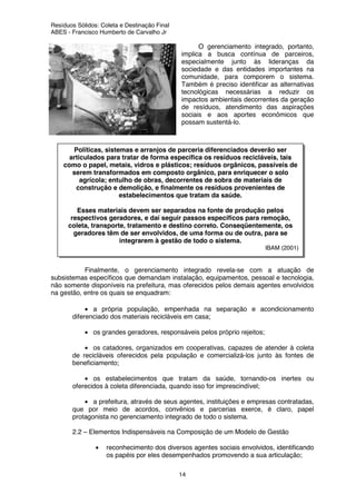 Resíduos Sólidos: Coleta e Destinação Final
ABES - Francisco Humberto de Carvalho Jr
14
O gerenciamento integrado, portanto,
implica a busca contínua de parceiros,
especialmente junto às lideranças da
sociedade e das entidades importantes na
comunidade, para comporem o sistema.
Também é preciso identificar as alternativas
tecnológicas necessárias a reduzir os
impactos ambientais decorrentes da geração
de resíduos, atendimento das aspirações
sociais e aos aportes econômicos que
possam sustentá-lo.
Finalmente, o gerenciamento integrado revela-se com a atuação de
subsistemas específicos que demandam instalação, equipamentos, pessoal e tecnologia,
não somente disponíveis na prefeitura, mas oferecidos pelos demais agentes envolvidos
na gestão, entre os quais se enquadram:
• a própria população, empenhada na separação e acondicionamento
diferenciado dos materiais recicláveis em casa;
• os grandes geradores, responsáveis pelos próprio rejeitos;
• os catadores, organizados em cooperativas, capazes de atender à coleta
de recicláveis oferecidos pela população e comercializá-los junto às fontes de
beneficiamento;
• os estabelecimentos que tratam da saúde, tornando-os inertes ou
oferecidos à coleta diferenciada, quando isso for imprescindível;
• a prefeitura, através de seus agentes, instituições e empresas contratadas,
que por meio de acordos, convênios e parcerias exerce, é claro, papel
protagonista no gerenciamento integrado de todo o sistema.
2.2 – Elementos Indispensáveis na Composição de um Modelo de Gestão
• reconhecimento dos diversos agentes sociais envolvidos, identificando
os papéis por eles desempenhados promovendo a sua articulação;
Políticas, sistemas e arranjos de parceria diferenciados deverão ser
articulados para tratar de forma específica os resíduos recicláveis, tais
como o papel, metais, vidros e plásticos; resíduos orgânicos, passíveis de
serem transformados em composto orgânico, para enriquecer o solo
agrícola; entulho de obras, decorrentes de sobra de materiais de
construção e demolição, e finalmente os resíduos provenientes de
estabelecimentos que tratam da saúde.
Esses materiais devem ser separados na fonte de produção pelos
respectivos geradores, e daí seguir passos específicos para remoção,
coleta, transporte, tratamento e destino correto. Conseqüentemente, os
geradores têm de ser envolvidos, de uma forma ou de outra, para se
integrarem à gestão de todo o sistema.
IBAM (2001)
 