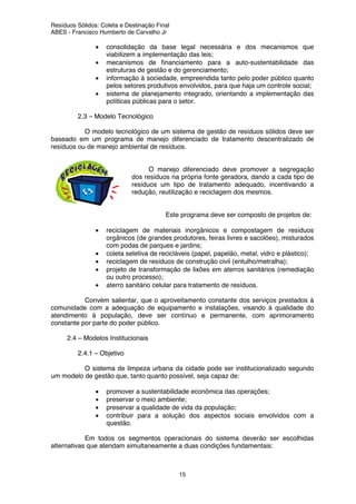 Resíduos Sólidos: Coleta e Destinação Final
ABES - Francisco Humberto de Carvalho Jr
15
• consolidação da base legal necessária e dos mecanismos que
viabilizem a implementação das leis;
• mecanismos de financiamento para a auto-sustentabilidade das
estruturas de gestão e do gerenciamento;
• informação à sociedade, empreendida tanto pelo poder público quanto
pelos setores produtivos envolvidos, para que haja um controle social;
• sistema de planejamento integrado, orientando a implementação das
políticas públicas para o setor.
2.3 – Modelo Tecnológico
O modelo tecnológico de um sistema de gestão de resíduos sólidos deve ser
baseado em um programa de manejo diferenciado de tratamento descentralizado de
resíduos ou de manejo ambiental de resíduos.
O manejo diferenciado deve promover a segregação
dos resíduos na própria fonte geradora, dando a cada tipo de
resíduos um tipo de tratamento adequado, incentivando a
redução, reutilização e reciclagem dos mesmos.
Este programa deve ser composto de projetos de:
• reciclagem de materiais inorgânicos e compostagem de resíduos
orgânicos (de grandes produtores, feiras livres e sacolões), misturados
com podas de parques e jardins;
• coleta seletiva de recicláveis (papel, papelão, metal, vidro e plástico);
• reciclagem de resíduos de construção civil (entulho/metralha);
• projeto de transformação de lixões em aterros sanitários (remediação
ou outro processo);
• aterro sanitário celular para tratamento de resíduos.
Convém salientar, que o aproveitamento constante dos serviços prestados à
comunidade com a adequação de equipamento e instalações, visando à qualidade do
atendimento à população, deve ser contínuo e permanente, com aprimoramento
constante por parte do poder público.
2.4 – Modelos Institucionais
2.4.1 – Objetivo
O sistema de limpeza urbana da cidade pode ser institucionalizado segundo
um modelo de gestão que, tanto quanto possível, seja capaz de:
• promover a sustentabilidade econômica das operações;
• preservar o meio ambiente;
• preservar a qualidade de vida da população;
• contribuir para a solução dos aspectos sociais envolvidos com a
questão.
Em todos os segmentos operacionais do sistema deverão ser escolhidas
alternativas que atendam simultaneamente a duas condições fundamentais:
 