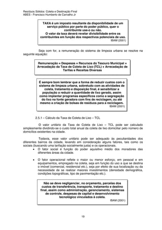 Resíduos Sólidos: Coleta e Destinação Final
ABES - Francisco Humberto de Carvalho Jr
19
Seja com for, a remuneração do sistema de limpeza urbana se resolve na
seguinte equação:
2.5.1 – Cálculo da Taxa de Coleta de Lixo – TCL
O valor unitário da Taxa de Coleta de Lixo – TCL pode ser calculado
simplesmente dividindo-se o custo total anual da coleta de lixo domiciliar pelo número de
domicílios existentes na cidade.
Todavia, esse valor unitário pode ser adequado às peculiaridades dos
diferentes bairros da cidade, levando em consideração alguns fatores, tais como os
sociais (buscando uma tarifação socialmente justa) e os operacionais.
• O fator social é função do poder aquisitivo médio dos moradores das
diferentes áreas da cidade.
• O fator operacional reflete o maior ou menor esforço, em pessoal e em
equipamentos, empregado na coleta, seja em função do uso a que se destina
o imóvel (comercial, residencial etc.), seja por efeito de sua localização ou da
necessidade de se realizar maiores investimentos (densidade demográfica,
condições topográficas, tipo de pavimentação etc.).
TAXA é um imposto resultante da disponibilidade de um
serviço público por parte do poder público, quer o
contribuinte use-o ou não.
O valor da taxa deverá revelar divisibilidade entre os
contribuintes em função dos respectivos potenciais de uso.
IBAM (2001)
Remuneração = Despesas = Recursos do Tesouro Municipal +
Arrecadação da Taxa de Coleta de Lixo (TCL) + Arrecadação de
Tarifas e Receitas Diversas
É sempre bom lembrar que a forma de reduzir custos com o
sistema de limpeza urbana, sobretudo com as atividades de
coleta, tratamento e disposição final, é sensibilizar a
população a reduzir a quantidade de lixo gerado, assim
como implantar programas específicos como a segregação
do lixo na fonte geradora com fins de reciclagem, ou até
mesmo a criação de bolsas de resíduos para a reciclagem.
IBAM (2001)
Não se deve negligenciar, no orçamento, parcelas dos
custos de transferência, transporte, tratamento e destino
final, assim como administração, gerenciamento, sistemas
de controle, despesas de capital e desenvolvimento
tecnológico vinculados à coleta.
IBAM (2001)
 
