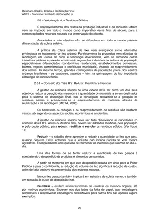 Resíduos Sólidos: Coleta e Destinação Final
ABES - Francisco Humberto de Carvalho Jr
20
2.6 – Valorização dos Resíduos Sólidos
O reaproveitamento dos restos da produção industrial e do consumo urbano
vem se impondo em todo o mundo como imperativo deste final de século, para a
conservação dos recursos naturais e a preservação do planeta.
Associadas a este objetivo vêm se difundindo em todo o mundo práticas
diferenciadas de coleta seletiva.
A prática da coleta seletiva de lixo vem avançando como alternativa
privilegiada de tratamento de lixo urbano. Paralelamente às propostas centralizadas de
reciclagem em usinas de porte e tecnologia diversificada, vêm se somando outras
iniciativas públicas e privadas envolvendo segmentos industriais ou setores de população
especialmente diferenciados (condomínios residenciais, estabelecimentos comerciais,
bairros, regiões administrativas e prefeituras municipais), visando ao reaproveitamento
dos restos. Ao mesmo tempo, grandes contingentes de população pobre dos centros
urbanos brasileiros - os catadores, xepeiros – têm na garimpagem do lixo importante
estratégia de sobrevivência.
2.6.1 – Conceito dos Três R’s: Reduzir, Reutilizar e Reciclar
A gestão de resíduos sólidos de uma cidade deve ter como um dos seus
objetivos reduzir a geração dos mesmos e a quantidade de materiais a serem destinados
para o sistema de disposição final. Isso é conseguido reduzindo-se a geração de
resíduos sólidos e promovendo-se o reaproveitamento de materiais, através da
reutilização e da reciclagem (MOTA, 2000).
Os benefícios da redução e do reaproveitamento de resíduos são bastante
vastos, abrangendo os aspectos sociais, econômicos e ambientais.
A gestão de resíduos sólidos deve ser feita observando as prioridades no
conceito dos 3 R’s. Antes do destino final, devem ser adotadas medidas, pela população
e pelo poder público, para reduzir, reutilizar e reciclar os resíduos sólidos. (Ver figura
1):
Reduzir – o cidadão deve aprender a reduzir a quantidade do lixo que gera,
quando possível. Deve entender que a redução não implica padrão de vida menos
agradável. É simplesmente uma questão de reordenar os materiais que usamos no dia-a-
dia.
Uma das formas de se tentar reduzir a quantidade de lixo gerada é
combatendo o desperdício de produtos e alimentos consumidos.
A partir do momento em que este desperdício resulta em ônus para o Poder
Público e para o contribuinte, a redução do volume de lixo significará redução de custos,
além de fator decisivo na preservação dos recursos naturais.
Menos lixo gerado também implicará em estrutura de coleta menor, e também
em redução de custo de disposição final.
Reutilizar – existem inúmeras formas de reutilizar os mesmos objetos, até
por motivos econômicos. Escrever nos dois lados da folha de papel, usar embalagens
retornáveis e reaproveitar embalagens descartáveis para outros fins são apenas alguns
exemplos.
 