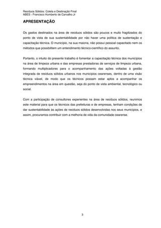Resíduos Sólidos: Coleta e Destinação Final
ABES - Francisco Humberto de Carvalho Jr
3
APRESENTAÇÃO
Os gastos destinados na área de resíduos sólidos são poucos e muito fragilizados do
ponto de vista de sua sustentabilidade por não haver uma política de sustentação e
capacitação técnica. O município, na sua maioria, não possui pessoal capacitado nem os
métodos que possibilitem um entendimento técnico-científico do assunto.
Portanto, o intuito do presente trabalho é fomentar a capacitação técnica dos municípios
na área de limpeza urbana e das empresas prestadoras de serviços de limpeza urbana,
formando multiplicadores para o acompanhamento das ações voltadas à gestão
integrada de resíduos sólidos urbanos nos municípios cearenses, dentro de uma visão
técnica viável, de modo que os técnicos possam estar aptos a acompanhar os
empreendimentos na área em questão, seja do ponto de vista ambiental, tecnológico ou
social.
Com a participação de consultores experientes na área de resíduos sólidos, reunimos
este material para que os técnicos das prefeituras e de empresas, tenham condições de
dar sustentabilidade às ações de resíduos sólidos desenvolvidas nos seus municípios, e
assim, procuramos contribuir com a melhoria de vida da comunidade cearense.
 