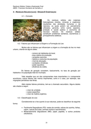 Resíduos Sólidos: Coleta e Destinação Final
ABES - Francisco Humberto de Carvalho Jr
31
4 – RESÍDUOS SÓLIDOS (LIXO) - ORIGEM E COMPOSIÇÃO
4.1 – Conceito
Os resíduos sólidos são materiais
heterogêneos (inertes, minerais e orgânicos)
resultantes das atividades humanas e da
natureza, os quais podem ser parcialmente
utilizados, gerando, entre outros aspectos,
proteção à saúde pública e economia de
recursos naturais. Os resíduos sólidos
constituem problemas sanitários, econômicos e
principalmente estéticos.
4.2 - Fatores que Influenciam a Origem e a Formação do Lixo
Muitos são os fatores que influenciam a origem e a formação do lixo no meio
urbano, citando-se alguns deles:
- número de habitantes do local;
- área relativa de produção.
- variações sazonais.
- hábitos e costumes da população.
- nível de educação.
- condições climáticas.
- poder aquisitivo.
- eficiência da coleta.
Os fatores de geração consistem, basicamente, na taxa de geração por
habitante e na população total do município.
Vale ressaltar que um dos componentes mais importantes é o componente
econômico; outros fatores não menos importantes, como é o caso, por exemplo, das
migrações periódicas nas férias.
Além destes fatores primários, tem-se o chamado secundário. Alguns destes
são citados a seguir:
- o teor de umidade.
- o peso específico.
- o teor de matéria orgânica.
4.3 - Classificação do Lixo
Considerando-se o lixo quanto à sua natureza, pode-se classificar da seguinte
forma:
• Facilmente Degradáveis (FD): restos de comida, sobras de cozinha, folhas,
capim, cascas de frutas, animais mortos e excrementos;
• Moderadamente Degradáveis (MD): papel, papelão, e outros produtos
celulósicos;
 
