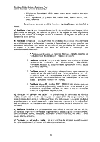 Resíduos Sólidos: Coleta e Destinação Final
ABES - Francisco Humberto de Carvalho Jr
32
• Dificilmente Degradáveis (DD): trapo, couro, pano, madeira, borracha,
cerâmica;
• Não Degradáveis (ND): metal não ferroso, vidro, pedras, cinzas, terra,
areia, cerâmica.
Considerando-se ainda o critério de origem e produção, pode-se classificá-lo
como:
a) Resíduos Urbanos – os provenientes de residências, estabelecimentos comerciais e
prestadores de serviços, da varrição, de podas e da limpeza de vias, logradouros
públicos, de sistema de drenagem urbana e tratamento de esgotos, os entulhos da
construção civil e similar;
b) Resíduos Industriais – os provenientes de atividades de pesquisa e transformação
de matérias-primas e substâncias orgânicas e inorgânicas em novos produtos, por
processos específicos, bem como os provenientes das atividades de mineração, de
montagem e aqueles gerados em áreas de utilidades e manutenção dos
estabelecimentos industriais:
• A Associação Brasileira de Normas Técnicas (ABNT) classifica os
resíduos sólidos de acordo com o risco que oferecem:
√ Resíduos classe I – perigosos: são aqueles que, em função de suas
características intrínsecas de inflamabilidade, corrosividade,
reatividade, toxidade ou patogenecidade, apresentam riscos à saúde
ou ao meio ambiente;
√ Resíduos classe II – não inertes: são aqueles que podem apresentar
características de combustibilidade, biodegradabilidade ou não
solúveis na água, com possibilidade de acarretar riscos à saúde ou ao
meio ambiente, não se enquadrando nas classificações de resíduos
classe I – perigosos ou classe III – inertes;
√ Resíduos classe III – inertes (NBR - 100004): são aqueles que, por
suas características intrínsecas, não oferecem riscos à saúde e que
apresentam constituintes solúveis em água e em concentrações
superiores aos padrões de potabilidade.
c) Resíduos de Serviços de Saúde – os provenientes de atividades de natureza
médico-assistencial, de centros de pesquisa e de desenvolvimento e experimentação na
área de saúde, bem como os remédios vencidos e/ou deteriorados requerendo condições
especiais quanto ao acondicionamento, coleta, transporte, tratamento e disposição final,
por apresentarem periculosidade real ou potencial à saúde humana, animal e ao meio
ambiente;
d) Resíduos Especiais – os provenientes do meio urbano e rural que pelo seu volume,
ou por suas propriedades intrínsecas exigem sistemas especiais para acondicionamento,
armazenamento, coleta, transporte, tratamento e destinação final, de forma a evitar
danos ao meio ambiente;
e) Resíduos de atividades rurais – os provenientes da atividade agrosilvopastoril,
inclusive os resíduos dos insumos utilizados nestas atividades;
 