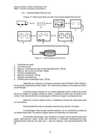Resíduos Sólidos: Coleta e Destinação Final
ABES - Francisco Humberto de Carvalho Jr
34
4.4.1 - Caracterização Física do Lixo
A figura 11 indica como deve ser feita uma caracterização física do lixo.
1. Caminhão da coleta.
2. 4 montes de lixo.
3. Misturar o conteúdo de cada monte separadamente. 100 kg.
4. Misturar, dois a dois os montes. 200kg.
5. Primeiro quarteamento.
6. Misturar novamente. 100 kg.
7. Segundo quarteamento.
8. Amostra para composição física. 100 kg.
Utilizando-se a técnica e os passos ensinados pelo Professor Valdir Schalch,
da Escola de Engenharia de São Carlos - SP, descreveu-se abaixo, como deve ser feita a
caracterização.
A primeira etapa consiste em um estudo detalhado sobre o sistema de coleta
de lixo da cidade em questão. Divide-se, então, a cidade por áreas afins, levando-se em
conta o nível sócio econômico da população e critérios de origem e produção de lixo.
Obtém-se, como os dados iniciais, a freqüência e horário de coleta para cada
um dos setores.
Outros parâmetros são as variações sazonais que ocorrem na região.
A amostragem inicia-se pela escolha aleatória, de um caminhão de coleta de
um determinado setor. Os passos a seguir devem ser efetuados em cada setor.
O caminhão descarrega o seu conteúdo em quatro montes aproximadamente
iguais. Manualmente, estes montes são revolvidos e misturados individualmente para
posteriormente retirar-se, de cada uma, 1 saco de resíduos, com aproximadamente 100
kg.
1 2
3
4
5 6 7
8
Figura 11 – Caracterização Física do Lixo
 