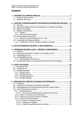 Resíduos Sólidos: Coleta e Destinação Final
ABES - Francisco Humberto de Carvalho Jr
4
SUMÁRIO
1 – HISTÓRIA DA LIMPEZA PÚBLICA ................................................................ 7
1.1 - Cidade do Rio de Janeiro ............................................................................... 7
1.2 - Cidade de São Paulo ................................................................................... 11
2 – GESTÃO E GERENCIAMENTO INTEGRADO DE RESÍDUOS SÓLIDOS... 13
2.1 – Conceito..................................................................................................... 13
2.2 – Elementos Indispensáveis na Composição de um Modelo de Gestão .............. 14
2.3 – Modelo Tecnológico .................................................................................... 15
2.4 – Modelos Institucionais ................................................................................. 15
2.4.1 – Objetivo ............................................................................................... 15
2.4.2 – Formas de Administração...................................................................... 16
2.5 – Remuneração dos Serviços ......................................................................... 18
2.5.1 – Cálculo da Taxa de Coleta de Lixo – TCL ............................................... 19
2.6 – Valorização dos Resíduos Sólidos................................................................ 20
2.6.1 – Conceito dos Três R’s: Reduzir, Reutilizar e Reciclar............................... 20
3. LIXO OU RESÍDUOS SÓLIDOS, O QUE SIGNIFICA? ................................... 28
4 – RESÍDUOS SÓLIDOS (LIXO) - ORIGEM E COMPOSIÇÃO......................... 31
4.1 – Conceito..................................................................................................... 31
4.2 - Fatores que Influenciam a Origem e a Formação do Lixo ................................ 31
4.3 - Classificação do Lixo ................................................................................... 31
4.4 - Composição do Lixo ................................................................................. 33
4.4.1 - Caracterização Física do Lixo................................................................. 34
4.5 - Considerações sobre os Componentes Potencionalmente Perigosos............... 36
5 - LIXO E POLUIÇÃO ........................................................................................ 38
5.1 - Poluição do Solo.......................................................................................... 38
5.2 - Poluição do Ar............................................................................................. 39
5.3 - Poluição das Águas ..................................................................................... 40
5.3.1 - Poluição física....................................................................................... 40
5.3.2 - Poluição química................................................................................... 40
5.3.3 - Poluição bioquímica............................................................................... 40
5.3.4 - Poluição biológica ................................................................................. 41
6 - SERVIÇOS DE LIMPEZA OU MANEJO DE RESÍDUOS............................... 42
6.1 - Introdução................................................................................................... 42
6.2 – Critério para se Planejar os Serviços de Limpeza .......................................... 42
6.3 – Participação Social na Gestão dos Serviços de Limpeza Urbana .................... 43
6.4 – Tipos de Serviços de Limpeza...................................................................... 46
6.4.1 - Acondicionamento................................................................................. 46
6.4.1.1 - Formas de acondicionamento ou tipos de recipientes......................... 46
6.4.2 - Coleta e Transporte do Lixo Domiciliar .................................................... 50
6.4.3 - Coleta para serviços de saúde e hospitalar.............................................. 52
6.4.4 - Outros serviços de limpeza .................................................................... 54
6.4.4.1-Varrição e raspagem de vias.............................................................. 54
6.4.4.2 - Capinação e roçagem...................................................................... 57
6.4.4.3 - Coleta de materiais diversos e entulhos ............................................ 58
 