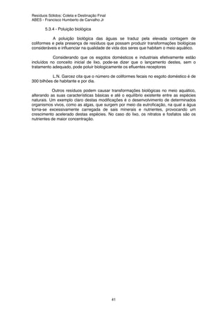 Resíduos Sólidos: Coleta e Destinação Final
ABES - Francisco Humberto de Carvalho Jr
41
5.3.4 - Poluição biológica
A poluição biológica das águas se traduz pela elevada contagem de
coliformes e pela presença de resíduos que possam produzir transformações biológicas
consideráveis e influenciar na qualidade de vida dos seres que habitam o meio aquático.
Considerando que os esgotos domésticos e industriais efetivamente estão
incluídos no conceito inicial de lixo, pode-se dizer que o lançamento destes, sem o
tratamento adequado, pode poluir biologicamente os efluentes receptores
L.N. Garcez cita que o número de coliformes fecais no esgoto doméstico é de
300 bilhões de habitante e por dia.
Outros resíduos podem causar transformações biológicas no meio aquático,
alterando as suas características básicas e até o equilíbrio existente entre as espécies
naturais. Um exemplo claro destas modificações é o desenvolvimento de determinados
organismos vivos, como as algas, que surgem por meio da eutroficação, na qual a água
torna-se excessivamente carregada de sais minerais e nutrientes, provocando um
crescimento acelerado destas espécies. No caso do lixo, os nitratos e fosfatos são os
nutrientes de maior concentração.
 