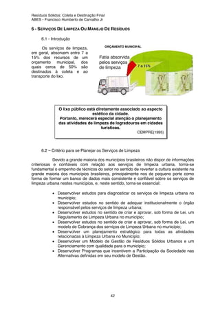 Resíduos Sólidos: Coleta e Destinação Final
ABES - Francisco Humberto de Carvalho Jr
42
ORÇAMENTO MUNICIPAL
Fatia absorvida
pelos serviços
de limpeza
urbana.
6 - SERVIÇOS DE LIMPEZA OU MANEJO DE RESÍDUOS
6.1 - Introdução
Os serviços de limpeza,
em geral, absorvem entre 7 a
15% dos recursos de um
orçamento municipal, dos
quais cerca de 50% são
destinados à coleta e ao
transporte do lixo.
6.2 – Critério para se Planejar os Serviços de Limpeza
Devido a grande maioria dos municípios brasileiros não dispor de informações
criteriosas e confiáveis com relação aos serviços de limpeza urbana, torna-se
fundamental o empenho de técnicos do setor no sentido de reverter a cultura existente na
grande maioria dos municípios brasileiros, principalmente nos de pequeno porte como
forma de formar um banco de dados mais consistente e confiável sobre os serviços de
limpeza urbana nestes municípios, e, neste sentido, torna-se essencial:
• Desenvolver estudos para diagnosticar os serviços de limpeza urbana no
município;
• Desenvolver estudos no sentido de adequar institucionalmente o órgão
responsável pelos serviços de limpeza urbana;
• Desenvolver estudos no sentido de criar e aprovar, sob forma de Lei, um
Regulamento de Limpeza Urbana no município;
• Desenvolver estudos no sentido de criar e aprovar, sob forma de Lei, um
modelo de Cobrança dos serviços de Limpeza Urbana no município;
• Desenvolver um planejamento estratégico para todas as atividades
relacionadas à Limpeza Urbana no Município;
• Desenvolver um Modelo de Gestão de Resíduos Sólidos Urbanos e um
Gerenciamento com qualidade para o município;
• Desenvolver Programas que incentivem a Participação da Sociedade nas
Alternativas definidas em seu modelo de Gestão.
O lixo público está diretamente associado ao aspecto
estético da cidade.
Portanto, merecerá especial atenção o planejamento
das atividades de limpeza de logradouros em cidades
turísticas.
CEMPRE(1995)
 