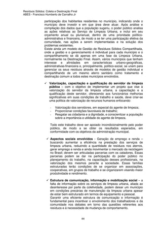 Resíduos Sólidos: Coleta e Destinação Final
ABES - Francisco Humberto de Carvalho Jr
44
participação dos habitantes residentes no município, indicando onde o
município deve investir e em que área deve atuar. Após análise e
compilação dos dados que a população sugeriu, o poder público analisa
as ações relativas ao Serviço de Limpeza Urbana, e inclui em seu
orçamento anual ou plurianual, dentro de uma prioridade político-
administrativa e financeira, de modo a se ter uma participação efetiva da
comunidade, nas ações a serem implementadas e na solução dos
problemas existentes.
Existe ainda um modelo de Gestão de Resíduos Sólidos Compartilhada,
onde a gestão e o gerenciamento é individual para cada município e o
compartilhamento se dá apenas em uma fase da Limpeza Urbana,
normalmente na Destinação Final. Assim, vários municípios que tenham
interesse e afinidades em características urbano-geográficas,
administrativas-financeira e, principalmente, político-social, se unem para
gerenciar os seus resíduos através de modelos de gestão individual e
compartilhando de um mesmo aterro sanitário como tratamento e
destinação comum a todos estes municípios envolvidos.
Valorização, capacitação e qualificação do servidor da limpeza
pública – com o objetivo de implementar um projeto que vise à
valorização do servidor da limpeza urbana, a capacitação e a
qualificação deste servidor, oferecendo aos funcionários melhorias
significativas em suas condições de trabalho e saúde, deve criar-se
uma política de valorização de recursos humanos enfocando:
- Valorização dos servidores, em especial do agente de limpeza;
- Proporcionar condições favoráveis de trabalho;
- Resgatar as cidadania e a dignidade, e conscientizar a população
sobre a importância e utilidade do agente de limpeza.
Todo este trabalho deve ser apoiado incondicionalmente pelo poder
público, de modo a se obter os resultados esperados, em
conformidade com os objetivos da administração municipal.
Aspectos sociais envolvidos - Geração de emprego e renda –
buscando aumentar a eficiência na prestação dos serviços de
limpeza urbana, reduzindo a quantidade de resíduos nos aterros,
gerar emprego e renda e ainda movimentar o mercado da reciclagem
no Brasil; devem ser articuladas parcerias com os catadores. Essas
parcerias podem se dar na participação do poder público no
planejamento do trabalho, na capacitação desses profissionais, na
valorização dos mesmos perante a sociedade. Essas famílias
estruturadas terão condições de se organizar em associações,
cooperativas, em grupos de trabalho e se organizarem visando maior
produtividade e rendimento.
Estrutura de comunicação, informação e mobilização social – a
falta de informação sobre os serviços de limpeza urbana, aliada ao
desinteresse por parte da coletividade, podem deixar um município
em condições precárias de manutenção da limpeza urbana apesar
de estar bem estruturado em termos de equipamento e pessoal.
Garantir uma eficiente estrutura de comunicação e informação é
fundamental para incentivar o envolvimento dos trabalhadores e da
comunidade nos debates em torno das questões referentes aos
resíduos e à necessidade de mudança de comportamento.
 