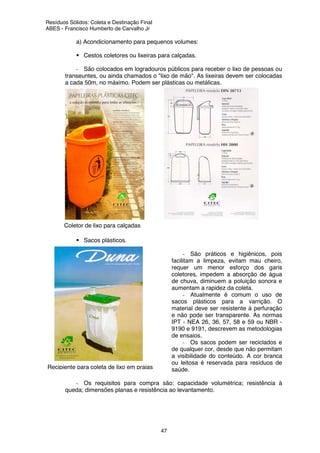 Resíduos Sólidos: Coleta e Destinação Final
ABES - Francisco Humberto de Carvalho Jr
47
a) Acondicionamento para pequenos volumes:
Cestos coletores ou lixeiras para calçadas.
- São colocados em logradouros públicos para receber o lixo de pessoas ou
transeuntes, ou ainda chamados o "lixo de mão". As lixeiras devem ser colocadas
a cada 50m, no máximo. Podem ser plásticas ou metálicas.
Sacos plásticos.
- São práticos e higiênicos, pois
facilitam a limpeza, evitam mau cheiro,
requer um menor esforço dos garis
coletores, impedem a absorção de água
de chuva, diminuem a poluição sonora e
aumentam a rapidez da coleta.
- Atualmente é comum o uso de
sacos plásticos para a varrição. O
material deve ser resistente à perfuração
e não pode ser transparente. As normas
IPT - NEA 26, 36, 57, 58 e 59 ou NBR -
9190 e 9191, descrevem as metodologias
de ensaios.
- Os sacos podem ser reciclados e
de qualquer cor, desde que não permitam
a visibilidade do conteúdo. A cor branca
ou leitosa é reservada para resíduos de
saúde.
- Os requisitos para compra são: capacidade volumétrica; resistência à
queda; dimensões planas e resistência ao levantamento.
Recipiente para coleta de lixo em praias
Coletor de lixo para calçadas
 