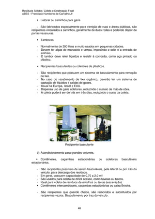 Resíduos Sólidos: Coleta e Destinação Final
ABES - Francisco Humberto de Carvalho Jr
48
Lutocar ou carrinhos para garis.
- São fabricados especialmente para varrição de ruas e áreas públicas, são
recipientes vinculados a carrinhos, geralmente de duas rodas e podendo dispor de
portas vassouras.
Tambores.
- Normalmente de 200 litros e muito usados em pequenas cidades.
- Devem ter alças de manuseio e tampa, impedindo o odor e a entrada de
animais.
- O tambor deve reter líquidos e resistir à corrosão, como aço pintado ou
plástico.
Recipientes basculantes ou coletores de plásticos.
- São recipientes que possuem um sistema de basculamento para remoção
do lixo.
- No caso do recebimento de lixo orgânico, deverão ter um sistema de
captação de líquidos e saídas de gases.
- Usual na Europa, Israel e EUA.
- Dispensa uso de garis coletores, reduzindo o custeio de mão de obra.
- A coleta poderá ser de três em três dias, reduzindo o custo da coleta.
Recipiente basculante
b) Acondicionamento para grandes volumes.
Contêineres, caçambas estacionárias ou coletores basculáveis
estacionários.
- São recipientes possíveis de serem basculáveis, pela lateral ou por trás do
veículo, para descarga dos resíduos.
- Em geral, possuem capacidade de 0,70 a 2,0 m³.
- São usados para coleta de difícil acesso, como favelas ou becos.
- Ideal para coleta de resíduos de entulhos ou terras (escavação).
Contêineres intercambiáveis, caçambas estacionárias ou caixa Brooks.
- São recipientes que quando cheios, são removidos e substituídos por
recipientes vazios. Basculamento por traz do veículo.
 