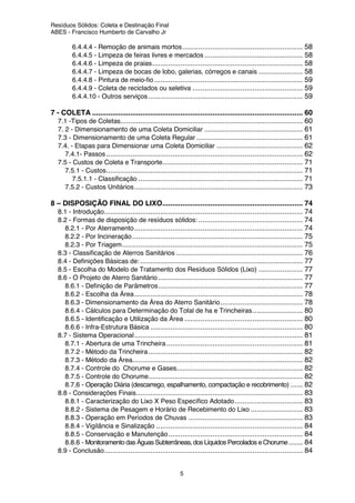 Resíduos Sólidos: Coleta e Destinação Final
ABES - Francisco Humberto de Carvalho Jr
5
6.4.4.4 - Remoção de animais mortos............................................................ 58
6.4.4.5 - Limpeza de feiras livres e mercados ................................................. 58
6.4.4.6 - Limpeza de praias........................................................................... 58
6.4.4.7 - Limpeza de bocas de lobo, galerias, córregos e canais ...................... 58
6.4.4.8 - Pintura de meio-fio .......................................................................... 59
6.4.4.9 - Coleta de reciclados ou seletiva ....................................................... 59
6.4.4.10 - Outros serviços............................................................................. 59
7 - COLETA ......................................................................................................... 60
7.1 -Tipos de Coletas........................................................................................... 60
7. 2 - Dimensionamento de uma Coleta Domiciliar ................................................. 61
7.3 - Dimensionamento de uma Coleta Regular ..................................................... 61
7.4. - Etapas para Dimensionar uma Coleta Domiciliar ........................................... 62
7.4.1- Passos.................................................................................................. 62
7.5 - Custos de Coleta e Transporte...................................................................... 71
7.5.1 - Custos.................................................................................................. 71
7.5.1.1 - Classificação .................................................................................. 71
7.5.2 - Custos Unitários.................................................................................... 73
8 – DISPOSIÇÃO FINAL DO LIXO...................................................................... 74
8.1 - Introdução................................................................................................... 74
8.2 - Formas de disposição de resíduos sólidos: .................................................... 74
8.2.1 - Por Aterramento.................................................................................... 74
8.2.2 - Por Incineração..................................................................................... 75
8.2.3 - Por Triagem.......................................................................................... 75
8.3 - Classificação de Aterros Sanitários ............................................................... 76
8.4 - Definições Básicas de: ................................................................................. 77
8.5 - Escolha do Modelo de Tratamento dos Resíduos Sólidos (Lixo) ...................... 77
8.6 - O Projeto de Aterro Sanitário ........................................................................ 77
8.6.1 - Definição de Parâmetros........................................................................ 77
8.6.2 - Escolha da Área.................................................................................... 78
8.6.3 - Dimensionamento da Área do Aterro Sanitário......................................... 78
8.6.4 - Cálculos para Determinação do Total de ha e Trincheiras......................... 80
8.6.5 - Identificação e Utilização da Área ........................................................... 80
8.6.6 - Infra-Estrutura Básica ............................................................................ 80
8.7 - Sistema Operacional.................................................................................... 81
8.7.1 - Abertura de uma Trincheira.................................................................... 81
8.7.2 - Método da Trincheira............................................................................. 82
8.7.3 - Método da Área..................................................................................... 82
8.7.4 - Controle do Chorume e Gases............................................................... 82
8.7.5 - Controle do Chorume............................................................................. 82
8.7.6 - Operação Diária (descarrego, espalhamento, compactação e recobrimento) ...... 82
8.8 - Considerações Finais................................................................................... 83
8.8.1 - Caracterização do Lixo X Peso Específico Adotado.................................. 83
8.8.2 - Sistema de Pesagem e Horário de Recebimento do Lixo .......................... 83
8.8.3 - Operação em Períodos de Chuvas ......................................................... 83
8.8.4 - Vigilância e Sinalização ......................................................................... 84
8.8.5 - Conservação e Manutenção................................................................... 84
8.8.6 - Monitoramento das Águas Subterrâneas, dos Líquidos Percolados e Chorume....... 84
8.9 - Conclusão................................................................................................... 84
 