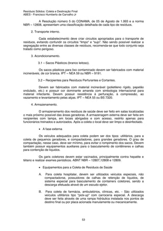 Resíduos Sólidos: Coleta e Destinação Final
ABES - Francisco Humberto de Carvalho Jr
53
A Resolução número 5 do CONAMA, de 05 de Agosto de 1.993 e a norma
NBR – 12808, apresentam uma classificação detalhada de cada tipo de resíduos.
2. Transporte interno.
Cada estabelecimento deve criar circuitos apropriados para o transporte de
resíduos, evitando confundir os circuitos “limpo“ e “sujo“. Não sendo possível realizar a
segregação entre as diversas classes de resíduos, recomenda-se que todo conjunto seja
tratado como perigoso.
3. Acondicionamento.
3.1 – Sacos Plásticos (branco leitoso).
Os sacos plásticos para lixo contaminado devem ser fabricados com material
incineráveis, de cor branca. IPT – NEA 59 ou NBR – 9191.
3.2 – Recipientes para Resíduos Perfurantes e Cortantes.
Devem ser fabricados com material incinerável (polietileno rígido, papelão
ondulado, etc.) e possuir cor dominante amarela com simbologia internacional para
material infectante. Devem possuir resistência à perfuração, à compressão, ao
vazamento e levantamento pelas alças. IPT – NEA 55 ou BS 7320.
4. Armazenamento.
O armazenamento dos resíduos de saúde deve ser feito em salas localizadas
o mais próximo possível das áreas geradoras. A armazenagem externa deve ser feita em
recipientes com tampa, em locais abrigados e com acesso, restrito apenas para
funcionários treinados e autorizados. Após a coleta o local deve ser limpo e desinfectado.
• A fase externa
Os veículos adequados para coleta podem ser dos tipos: utilitários, para a
coleta de pequenos geradores, e compactadores, para grandes geradores. O grau de
compactação, nesse caso, deve ser mínimo, para evitar o rompimento dos sacos. Devem
também possuir equipamentos auxiliares para o basculamento de contêineres e calhas
para contenção de líquidos.
Os garis coletores devem estar vacinados, principalmente contra hepatite e
tétano e realizar exames periódicos. ABNT NBR – 12807,12808 e 12809.
• Equipamentos para a Coleta de Resíduos de Saúde
A. Para coleta hospitalar, devem ser utilizados veículos especiais, não
compactadorse, possuidores de calhas de retenção de líquidos, de
sistema especial para basculamento de containers coletores, sendo a
descarga efetuada atravé de um escudo ejetor.
B. Para coleta de farmácia, ambulatórios, clínicas, etc. - São utilizados
veículos utilitários tipo "pick-up" com carrocería especial. A descarga
deve ser feita através de uma rampa hidráulica instalada nos pontos de
destino final ou por placa acionada manulamente ou mecanicamente.
 