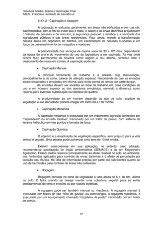 Resíduos Sólidos: Coleta e Destinação Final
ABES - Francisco Humberto de Carvalho Jr
57
6.4.4.2 - Capinação e roçagem
A capinação é realizada, geralmente, em áreas não edificadas e em ruas não
pavimentadas, com o fim de evitar que o mato, o capim e as ervas daninhas prejudiquem
o trânsito de pessoas e de veículos, a segurança pessoal, a estética e a sanidade dos
logradouros públicos e das áreas residenciais. Visa, ainda, impedir a transformação
dessas áreas em depósitos de detritos, em esconderijos de pessoas suspeitas e em
focos de desenvolvimento de mosquitos e roedores.
A periodicidade dos serviços de capina varia de 30 a 120 dias, dependendo
da época do ano e do movimento do uso do logradouro a ser capinado. As vias onde
ocorre fluxo permanente de líquidos como esgoto a céu aberto, contribui para o
crescimento de matos em coxias. A capinação pode ser:
• Capinação Manual.
A principal ferramenta de trabalho é a enxada, cuja manutenção,
principalmente a de corte, carece de atenção especial. Recomenda-se que as enxadas
sejam encabadas e amoladas em oficina, para evitar perda de tempo por parte do gari.
As enxadas devem ser levadas ao local de trabalho em boas condições de
uso e em número superior ao dos operários envolvidos, servindo a diferença como
reserva para eventual substituição na hipótese de quebra.
A produtividade de um homem depende do tipo de solo, espécie de
vegetação e sua densidade; poderá chegar em torno 60 a 150 m2/dia.
• Capinação Mecânica
A capinado mecânica é executada por um implemento agrícola conhecido por
"capinadeiro" ou enxada rotativa", tracionado por um trator de pneus, com sistema de
levante hidráulico em três pontos e tomada de força.
• Capinação Química
O objetivo é a erradicação de vegetação específica, sem prejuízo para a vida
animal e vegetal. Uma pessoa pode pulverizar uma área de 10 mil m²/dia.
Existem controvérsias em sua aplicação, no entanto, caso adotado,
recomenda-se autorização de órgão ambientalista (SEMACE) e de um Engenheiro
Agrônomo. Faltam dados relativos principalmente ao efeito residual no solo, no ambiente,
dos herbicídas aplicados para controle de ervas daninhas e o efeito de percolação por
ocasião das chuvas. Há falta de informação precisa por parte dos fabricantes quanto ao
uso de herbícidas para controle de áreas não cultivadas.
• Roçagem
Roçagem consiste no corte da vegetação a uma altura de 5 a 10 cm., acima
do solo. É feita quando se deseja manter uma cobertura vegetal para se evitar
deslizamentos de terra e erosões ou por razões estéticas.
A roçagem pode ser também manual ou mecânica. A roçagem manual é
executada por foices do tipo "bico de gavião" ou estrovengas. A roçagem mecânica, é
executada por um equipamento chamado "roçadeira de pasto" tracionado por um trator
de pneus.
 