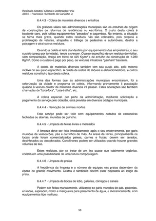 Resíduos Sólidos: Coleta e Destinação Final
ABES - Francisco Humberto de Carvalho Jr
58
6.4.4.3 - Coleta de materiais diversos e entulhos
Os grandes vilãos das administrações municipais são os entulhos de origem
de construções ou reformas de residências ou escritórios. O custo desta coleta é
bastante caro, pois utiliza equipamentos "pesados" e caçambas. No entanto, a situação
se torna mais grave, quando estes resíduos não são coletados, pois propicia a
proliferação de vetores, atrapalha o tráfego de pedestres e automóveis, destroi a
paisagem e atrai outros resíduos.
Quando a coleta é feita clandestina por equipamentos das empreiteiras, o seu
custeio (preço por tonelada), tende a crescer. O peso específico de um resíduo domiciliar,
sem compactação, chega em torno de 425 Kg/m³ e de entulho de construção de 1.280
Kg/m³. Como o custeio é pago por peso, os veículos infratores "ganham" bastante.
A coleta de materiais diversos também tem seu custo alto, pelo mesmo
motivo do seu peso específico. A coleta de restos de móveis e eletrodomésticos, e outros
resíduos constitui o tipo desta coleta.
Uma das formas que as administrações municipais encontraram, foi a
setorização da cidade e programa de coleta, informando previamente à população
quando o veículo coletor de materiais diversos irá passar. Estas operações são também
chamadas de "bota-fora", "cata-tralha", etc.
A coleta especial, por parte da administração, mediante solicitação e
pagamento do serviço pelo cidadão, está prevista em diversos códigos municipais.
6.4.4.4 - Remoção de animais mortos
Este serviço pode ser feito com equipamentos dotados de carroceiras
fechadas ou abertas, munidas de guincho.
6.4.4.5 - Limpeza de feiras livres e mercados
A limpeza deve ser feita imediatamente após o seu encerramento, por garis
munidos de vassourões, pás e carrinhos de mão. As áreas de feiras, principalmente os
locais onde foram comercializados peixes, carnes e frutas, devem ser lavados,
desinfetados ou desodorados. Contêineres podem ser utilizados quando houver grandes
volumes de lixo.
Estes resíduos, por se tratar de um lixo quase que totalmente orgânico,
constituem uma possibilidade de uma futura compostagem.
6.4.4.6 - Limpeza de praias
A freqüência da limpeza e o número de equipes nas praias dependem da
época de grande movimento. Cestos e tambores devem estar dispostos ao longo da
praia.
6.4.4.7 - Limpeza de bocas de lobo, galerias, córregos e canais
Podem ser feitas manualmente, utilizando-se garis munidos de pás, picaretas,
enxadas, aspirador, motor e mangueira para jateamento de água, e mecanicamente, com
equipamentos tipo multiuso.
 