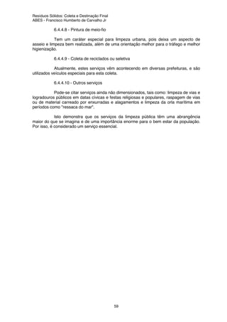 Resíduos Sólidos: Coleta e Destinação Final
ABES - Francisco Humberto de Carvalho Jr
59
6.4.4.8 - Pintura de meio-fio
Tem um caráter especial para limpeza urbana, pois deixa um aspecto de
asseio e limpeza bem realizada, além de uma orientação melhor para o tráfego e melhor
higienização.
6.4.4.9 - Coleta de reciclados ou seletiva
Atualmente, estes serviços vêm acontecendo em diversas prefeituras, e são
utilizados veículos especiais para esta coleta.
6.4.4.10 - Outros serviços
Pode-se citar serviços ainda não dimensionados, tais como: limpeza de vias e
logradouros públicos em datas cívicas e festas religiosas e populares, raspagem de vias
ou de material carreado por enxurradas e alagamentos e limpeza da orla marítima em
períodos como "ressaca do mar".
Isto demonstra que os serviços da limpeza pública têm uma abrangência
maior do que se imagina e de uma importância enorme para o bem estar da população.
Por isso, é considerado um serviço essencial.
 