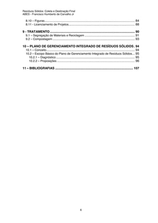 Resíduos Sólidos: Coleta e Destinação Final
ABES - Francisco Humberto de Carvalho Jr
6
8.10 – Figuras..................................................................................................... 84
8.11 - Licenciamento de Projetos.......................................................................... 88
9 - TRATAMENTO ............................................................................................... 90
9.1 – Segregação de Materiais e Reciclagem ........................................................ 91
9.2 – Compostagem ............................................................................................ 93
10 – PLANO DE GERENCIAMENTO INTEGRADO DE RESÍDUOS SÓLIDOS. 94
10.1 – Conceito................................................................................................... 94
10.2 – Escopo Básico do Plano de Gerenciamento Integrado de Resíduos Sólidos... 95
10.2.1 – Diagnóstico ........................................................................................ 95
10.2.2 – Proposições ....................................................................................... 96
11 – BIBLIOGRAFIAS ....................................................................................... 107
 
