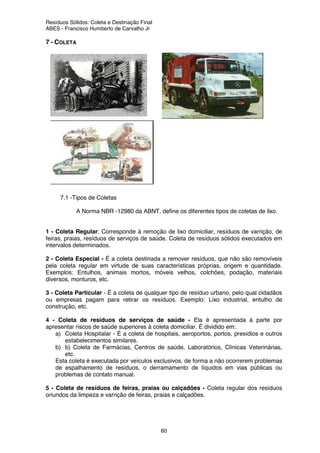 Resíduos Sólidos: Coleta e Destinação Final
ABES - Francisco Humberto de Carvalho Jr
60
7 - COLETA
7.1 -Tipos de Coletas
A Norma NBR -12980 da ABNT, define os diferentes tipos de coletas de lixo.
1 - Coleta Regular: Corresponde à remoção de lixo domiciliar, resíduos de varrição, de
feiras, praias, resíduos de serviços de saúde. Coleta de resíduos sólidos executados em
intervalos determinados.
2 - Coleta Especial - É a coleta destinada a remover resíduos, que não são removíveis
pela coleta regular em virtude de suas características próprias, origem e quantidade.
Exemplos: Entulhos, animais mortos, móveis velhos, colchões, podação, materiais
diversos, monturos, etc.
3 - Coleta Particular - É a coleta de qualquer tipo de resíduo urbano, pelo qual cidadãos
ou empresas pagam para retirar os resíduos. Exemplo: Lixo industrial, entulho de
construção, etc.
4 - Coleta de resíduos de serviços de saúde - Ela é apresentada à parte por
apresentar riscos de saúde superiores à coleta domiciliar. É dividido em:
a) Coleta Hospitalar - É a coleta de hospitais, aeroportos, portos, presídios e outros
estabelecimentos similares.
b) b) Coleta de Farmácias, Centros de saúde, Laboratórios, Clínicas Veterinárias,
etc.
Esta coleta é executada por veículos exclusivos, de forma a não ocorrerem problemas
de espalhamento de resíduos, o derramamento de líquidos em vias públicas ou
problemas de contato manual.
5 - Coleta de resíduos de feiras, praias ou calçadões - Coleta regular dos resíduos
oriundos da limpeza e varrição de feiras, praias e calçadões.
 