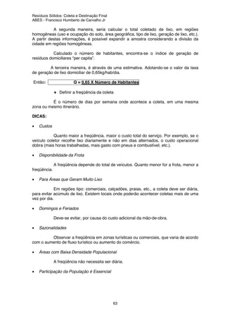 Resíduos Sólidos: Coleta e Destinação Final
ABES - Francisco Humberto de Carvalho Jr
63
A segunda maneira, seria calcular o total coletado de lixo, em regiões
homogêneas (uso e ocupação do solo, área geográfica, tipo de lixo, geração de lixo, etc.).
A partir destas informações, é possível expandir a amostra considerando a divisão da
cidade em regiões homogêneas.
Calculado o número de habitantes, encontra-se o índice de geração de
resíduos domiciliares “per capita”.
A terceira maneira, é através de uma estimativa. Adotando-se o valor da taxa
de geração de lixo domiciliar de 0,65kg/hab/dia.
Então: Q = 0,65 X Número de Habitantes
♦ Definir a freqüência da coleta
É o número de dias por semana onde acontece a coleta, em uma mesma
zona ou mesmo itinerário.
DICAS:
• Custos
Quanto maior a freqüência, maior o custo total do serviço. Por exemplo, se o
veículo coletor recolhe lixo diariamente e não em dias alternados, o custo operacional
dobra (mais horas trabalhadas, mais gasto com pneus e combustível, etc.).
• Disponibilidade da Frota
A freqüência depende do total de veículos. Quanto menor for a frota, menor a
freqüência.
• Para Áreas que Geram Muito Lixo
Em regiões tipo: comerciais, calçadões, praias, etc., a coleta deve ser diária,
para evitar acúmulo de lixo. Existem locais onde poderão acontecer coletas mais de uma
vez por dia.
• Domingos e Feriados
Deve-se evitar, por causa do custo adicional da mão-de-obra.
• Sazonalidades
Observar a freqüência em zonas turísticas ou comerciais, que varia de acordo
com o aumento de fluxo turístico ou aumento do comércio.
• Áreas com Baixa Densidade Populacional
A freqüência não necessita ser diária.
• Participação da População é Essencial
 
