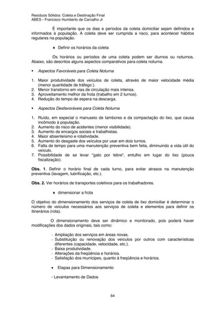 Resíduos Sólidos: Coleta e Destinação Final
ABES - Francisco Humberto de Carvalho Jr
64
É importante que os dias e períodos da coleta domiciliar sejam definidos e
informados à população. A coleta deve ser cumprida a risco, para acontecer hábitos
regulares na população.
♦ Definir os horários da coleta
Os horários ou períodos de uma coleta podem ser diurnos ou noturnos.
Abaixo, são descritos alguns aspectos comparativos para coleta noturna.
Aspectos Favoráveis para Coleta Noturna
1. Maior produtividade dos veículos de coleta, através de maior velocidade média
(menor quantidade de tráfego ).
2. Menor transtorno em vias de circulação mais intensa.
3. Aproveitamento melhor da frota (trabalho em 2 turnos).
4. Redução do tempo de espera na descarga.
Aspectos Desfavoráveis para Coleta Noturna
1. Ruído, em especial o manuseio de tambores e da compactação do lixo, que causa
incômodo à população.
2. Aumento do risco de acidentes (menor visibilidade).
3. Aumento de encargos sociais e trabalhistas.
4. Maior absenteísmo e rotatividade.
5. Aumento do desgaste dos veículos por usar em dois turnos.
6. Falta de tempo para uma manutenção preventiva bem feita, diminuindo a vida útil do
veículo.
7. Possibilidade de se levar "gato por lebre", entulho em lugar do lixo (pouca
fiscalização).
Obs. 1. Definir o horário final de cada turno, para evitar atrasos na manutenção
preventiva (lavagem, lubrificação, etc.).
Obs. 2. Ver horários de transportes coletivos para os trabalhadores.
♦ dimensionar a frota
O objetivo do dimensionamento dos serviços de coleta de lixo domiciliar é determinar o
número de veículos necessários aos serviços de coleta e elementos para definir os
itinerários (rota).
O dimensionamento deve ser dinâmico e monitorado, pois poderá haver
modificações dos dados originais, tais como:
- Ampliação dos serviços em áreas novas.
- Substituição ou renovação dos veículos por outros com características
diferentes (capacidade, velocidade, etc.).
- Baixa produtividade.
- Alterações da freqüência e horários.
- Satisfação dos munícipes, quanto à freqüência e horários.
• Etapas para Dimensionamento
- Levantamento de Dados
 