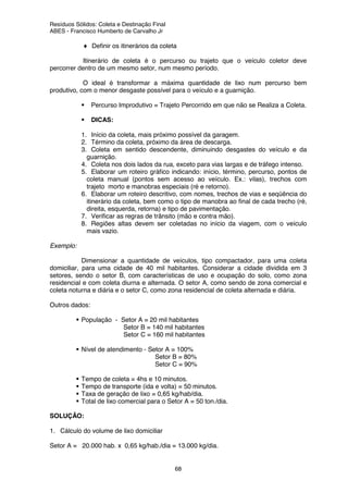 Resíduos Sólidos: Coleta e Destinação Final
ABES - Francisco Humberto de Carvalho Jr
68
♦ Definir os itinerários da coleta
Itinerário de coleta é o percurso ou trajeto que o veículo coletor deve
percorrer dentro de um mesmo setor, num mesmo período.
O ideal é transformar a máxima quantidade de lixo num percurso bem
produtivo, com o menor desgaste possível para o veículo e a guarnição.
Percurso Improdutivo = Trajeto Percorrido em que não se Realiza a Coleta.
DICAS:
1. Início da coleta, mais próximo possível da garagem.
2. Término da coleta, próximo da área de descarga.
3. Coleta em sentido descendente, diminuindo desgastes do veículo e da
guarnição.
4. Coleta nos dois lados da rua, exceto para vias largas e de tráfego intenso.
5. Elaborar um roteiro gráfico indicando: início, término, percurso, pontos de
coleta manual (pontos sem acesso ao veículo. Ex.: vilas), trechos com
trajeto morto e manobras especiais (ré e retorno).
6. Elaborar um roteiro descritivo, com nomes, trechos de vias e seqüência do
itinerário da coleta, bem como o tipo de manobra ao final de cada trecho (ré,
direita, esquerda, retorna) e tipo de pavimentação.
7. Verificar as regras de trânsito (mão e contra mão).
8. Regiões altas devem ser coletadas no início da viagem, com o veículo
mais vazio.
Exemplo:
Dimensionar a quantidade de veículos, tipo compactador, para uma coleta
domiciliar, para uma cidade de 40 mil habitantes. Considerar a cidade dividida em 3
setores, sendo o setor B, com características de uso e ocupação do solo, como zona
residencial e com coleta diurna e alternada. O setor A, como sendo de zona comercial e
coleta noturna e diária e o setor C, como zona residencial de coleta alternada e diária.
Outros dados:
População - Setor A = 20 mil habitantes
Setor B = 140 mil habitantes
Setor C = 160 mil habitantes
Nível de atendimento - Setor A = 100%
Setor B = 80%
Setor C = 90%
Tempo de coleta = 4hs e 10 minutos.
Tempo de transporte (ida e volta) = 50 minutos.
Taxa de geração de lixo = 0,65 kg/hab/dia.
Total de lixo comercial para o Setor A = 50 ton./dia.
SOLUÇÃO:
1. Cálculo do volume de lixo domiciliar
Setor A = 20.000 hab. x 0,65 kg/hab./dia = 13.000 kg/dia.
 