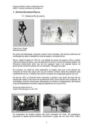 Resíduos Sólidos: Coleta e Destinação Final
ABES - Francisco Humberto de Carvalho Jr
7
1 – HISTÓRIA DA LIMPEZA PÚBLICA
1.1 - Cidade do Rio de Janeiro
Preto do lixo - Briggs
Biblioteca Nacional
Os povos da Antigüidade, enquanto viveram como nômades, não tiveram problemas de
canalização de água, instalação de rede de esgoto e remoção de lixo.
Roma, cidade fundada em 753 a.C., era dotada de serviço de esgoto e tinha a melhor
rede de estradas da época, mas não dispunha de nenhum serviço de limpeza pública. Os
Romanos costumavam atirar seu lixo em qualquer lugar e já naquela época, os
governantes colocavam placas com as inscrições "não jogue lixo aqui".
Em Londres, um edital de 1354 publicados na capital, dizia que o lixo deveria ser
removido da frente das casas uma vez pôr semana. Embora várias leis zelassem pelo
recolhimento do lixo, o método mais comum na época era a população jogá-lo nos rios.
No ano de 1407, os londrinos foram instruídos a guardar o lixo dentro de casa até ser
levado pelo coletor. Esta forma de recolhimento durou cinco séculos sem mudanças. As
autoridades, contudo, encontraram dificuldades em manter os regulamentos. Até mesmo
o pai de Shakespeare foi punido, flagrado jogando lixo na rua em 1551.
Carroça de coleta de lixo na
antiga Tchecoslováquia no séc. XIX
As campanhas de limpeza pública não eram novidades em Paris. Os parisienses,
ignorando os apelos governamentais, continuaram a jogar lixo nas ruas. Entre 1506 e
 
