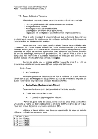Resíduos Sólidos: Coleta e Destinação Final
ABES - Francisco Humberto de Carvalho Jr
71
7.5 - Custos de Coleta e Transporte
O estudo de custos de coleta e transporte tem importância para que haja:
- Um bom gerenciamento dos recursos humanos e materiais.
- Planejamento dos serviços.
- Atualização da taxa de limpeza urbana.
- Elaboração do orçamento anual do município.
- Negociação em condições de igualdade com as empresas coletoras.
Para o poder municipal, é fundamental para que a eficiência das empresas
prestadoras de serviços de coleta possa ser avaliada, auxiliando na determinação da
remuneração a ser paga por esses serviços.
Ao se comparar custos e preços entre cidades deve-se tomar cuidados, pois,
por exemplo, as cidades maiores tendem a ter custos unitários menores que as cidades
menores, em função da economia de escala; cidades do mesmo porte podem ter custos
diferentes em função de variações significativas como densidade populacional, distância
da área de descarrego, condições de pavimentação, etc. Além do mais, o custo a ser
comparado não representa a qualidade necessária na execução dos serviços, pois
existem culturas e modos diferentes entre as populações.
Lembra-se ainda, que a limpeza pública representa entre 7 a 15% do
orçamento e a coleta representa quase 50% do custeio total da limpeza.
7.5.1 - Custos
7.5.1.1 - Classificação
Os custos podem ser classificados em fixos e variáveis. Os custos fixos não
variam com o grau de utilização dos equipamentos ou nível de atividade da empresa. Os
custos variáveis são proporcionais à utilização dos equipamentos.
• Custos Fixos. (Custos mensais R$/mês)
Dependem basicamente do tipo, quantidade e idade dos veículos.
1. Custos relacionados com a frota
1.1 - Cálculo da depreciação dos veículos.
Admite-se, para efeito de cálculo, como sendo de cinco anos a vida útil de
um veículo. O valor a ser depreciado calcula-se em torno de 80% do preço de um veículo
novo, sem pneus. Considera-se um valor residual de 20%.
Utiliza-se a tabela abaixo, para taxas de depreciação da idade do veículo.
Utiliza-se o método das somas dos anos.
0 a 1 ano: 0,2667;
1 a 2 anos: 0,2133;
2 a 3 anos: 0,1600;
3 a 4 anos: 0,1067;
4 a 5 anos: 0,0533;
 