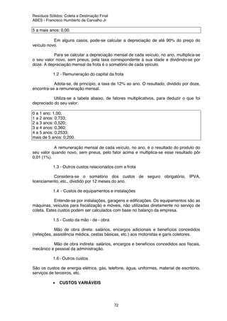 Resíduos Sólidos: Coleta e Destinação Final
ABES - Francisco Humberto de Carvalho Jr
72
5 a mais anos: 0,00.
Em alguns casos, pode-se calcular a depreciação de até 90% do preço do
veículo novo.
Para se calcular a depreciação mensal de cada veículo, no ano, multiplica-se
o seu valor novo, sem pneus, pela taxa correspondente à sua idade e dividindo-se por
doze. A depreciação mensal da frota é o somatório de cada veículo.
1.2 - Remuneração do capital da frota
Adota-se, de princípio, a taxa de 12% ao ano. O resultado, dividido por doze,
encontra-se a remuneração mensal.
Utiliza-se a tabela abaixo, de fatores multiplicativos, para deduzir o que foi
depreciado do seu valor:
0 a 1 ano: 1,00;
1 a 2 anos: 0,733;
2 a 3 anos: 0,520;
3 a 4 anos: 0,360;
4 a 5 anos: 0,2533;
mais de 5 anos: 0,200.
A remuneração mensal de cada veículo, no ano, é o resultado do produto do
seu valor quando novo, sem pneus, pelo fator acima e multiplica-se esse resultado pôr
0,01 (1%).
1.3 - Outros custos relacionados com a frota
Considera-se o somatório dos custos de seguro obrigatório, IPVA,
licenciamento, etc., dividido por 12 meses do ano.
1.4 - Custos de equipamentos e instalações
Entende-se por instalações, garagens e edificações. Os equipamentos são as
máquinas, veículos para fiscalização e móveis, não utilizadas diretamente no serviço de
coleta. Estes custos podem ser calculados com base no balanço da empresa.
1.5 - Custo da mão - de - obra
Mão de obra direta: salários, encargos adicionais e benefícios concedidos
(refeições, assistência médica, cestas básicas, etc.) aos motoristas e garis coletores.
Mão de obra indireta: salários, encargos e benefícios concedidos aos fiscais,
mecânico e pessoal da administração.
1.6- Outros custos
São os custos de energia elétrica, gás, telefone, água, uniformes, material de escritório,
serviços de terceiros, etc.
• CUSTOS VARIÁVEIS
 