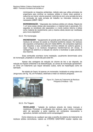 Resíduos Sólidos: Coleta e Destinação Final
ABES - Francisco Humberto de Carvalho Jr
75
minimizando os impactos ambientais, método este que utiliza princípios de
engenharia para confinar os resíduos sólidos à menor área possível e
reduzi-los ao menor volume possível, cobrindo-os com uma camada de terra
na conclusão de cada jornada de trabalho ou intervalos menores se
necessário (ABNT-1984)".
BIOREMEDIAÇÃO - "disposição dos resíduos sólidos em células. Depois de
1 a 2 anos essas células são escavadas e o material todo é peneirado. Em
seguidas os recicláveis são separados e o inerte (sobra) retorna à célula
como material de recobrimento, pois a mesma célula deverá ser reutilizada
para novos depósitos".
8.2.2 - Por Incineração
IINCINERADOR - "equipamento de grande porte utilizado para a queima de
resíduos de serviços de saúde ou industrial (conforme classe). Os resíduos
são expostos a temperatura alta (em média 900ºC). Os compostos orgânicos
são reduzidos a seus constituintes mínimos (dióxido de carbono gasoso e
vapor d'água) e os resíduos inorgânicos transformam-se em cinzas. A
vantagem do sistema é a redução do volume e neutralizar a ação poluidora
dos mesmos.
Essa combustão acontece numa instalação, usualmente denominada usina
de incineração, projetada e construída para este fim.
Apesar das vantagens de redução do volume de lixo a ser disposto, da
redução do impacto ambiental e da destoxificação, as usinas de incineração apresentam-
se como um tratamento que requer elevados custos, tanto de implantação como de
operação.
No estado do Ceará, há apenas um incinerador, localizado no antigo aterro do
Jangurussu (ver fig. 16), em Fortaleza, destinado a tratar os resíduos perigosos.
Figura 16 - Centro de Tratamento de Resíduos
Perigosos (Fortaleza – CE)
8.2.3 - Por Triagem
RECICLAGEM - "seleção de resíduos através de meios manuais e
mecânicos. Promover a reutilização dos resíduos, gerar renda e emprego
além de aproveitar a parte orgânica em compostos necessários a
agricultura, também conhecido como compostagem".
Como observou-se, qualquer que seja a escolha do sistema de tratamento de
resíduos sólidos domiciliares, caberá ao ATERRO SANITÁRIO receber rejeitos dos
 