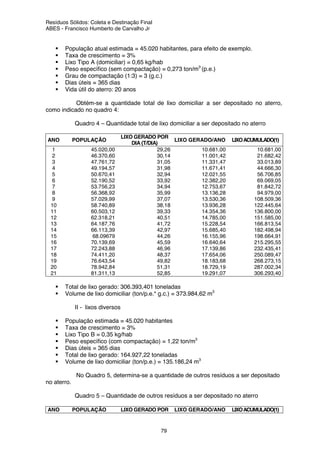 Resíduos Sólidos: Coleta e Destinação Final
ABES - Francisco Humberto de Carvalho Jr
79
População atual estimada = 45.020 habitantes, para efeito de exemplo.
Taxa de crescimento = 3%
Lixo Tipo A (domiciliar) = 0,65 kg/hab
Peso específico (sem compactação) = 0,273 ton/m3
(p.e.)
Grau de compactação (1:3) = 3 (g.c.)
Dias úteis = 365 dias
Vida útil do aterro: 20 anos
Obtém-se a quantidade total de lixo domiciliar a ser depositado no aterro,
como indicado no quadro 4:
Quadro 4 – Quantidade total de lixo domiciliar a ser depositado no aterro
ANO POPULAÇÃO
LIXO GERADO POR
DIA (T/DIA)
LIXO GERADO/ANO LIXOACUMULADO(1)
1 45.020,00 29,26 10.681,00 10.681,00
2 46.370,60 30,14 11.001,42 21.682,42
3 47.761,72 31,05 11.331,47 33.013,89
4 49.194,57 31,98 11.671,41 44.666,30
5 50.670,41 32,94 12.021,55 56.706,85
6 52.190,52 33,92 12.382,20 69.069,05
7 53.756,23 34,94 12.753,67 81.842,72
8 56.368,92 35,99 13.136,28 94.979,00
9 57.029,99 37,07 13.530,36 108.509,36
10 58.740,89 38,18 13.936,28 122.445,64
11 60.503,12 39,33 14.354,36 136.800,00
12 62.318,21 40,51 14.785,00 151.585,00
13 64.187,76 41,72 15.228,54 166.813,54
14 66.113,39 42,97 15.685,40 182.498,94
15 68.09679 44,26 16.155,96 198.664,91
16 70.139,69 45,59 16.640,64 215.295,55
17 72.243,88 46,96 17.139,86 232.435,41
18 74.411,20 48,37 17.654,06 250.089,47
19 76.643,54 49,82 18.183,68 268.273,15
20 78.942,84 51,31 18.729,19 287.002,34
21 81.311,13 52,85 19.291,07 306.293,40
Total de lixo gerado: 306.393,401 toneladas
Volume de lixo domiciliar (ton/p.e.* g.c.) = 373.984,62 m3
II - lixos diversos
População estimada = 45.020 habitantes
Taxa de crescimento = 3%
Lixo Tipo B = 0,35 kg/hab
Peso específico (com compactação) = 1,22 ton/m3
Dias úteis = 365 dias
Total de lixo gerado: 164.927,22 toneladas
Volume de lixo domiciliar (ton/p.e.) = 135.186,24 m3
No Quadro 5, determina-se a quantidade de outros resíduos a ser depositado
no aterro.
Quadro 5 – Quantidade de outros resíduos a ser depositado no aterro
ANO POPULAÇÃO LIXO GERADO POR LIXO GERADO/ANO LIXOACUMULADO(1)
 