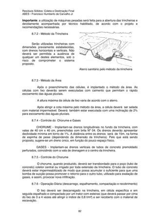Resíduos Sólidos: Coleta e Destinação Final
ABES - Francisco Humberto de Carvalho Jr
82
Importante: a utilização de máquinas pesadas será feita para a abertura das trincheiras e
devidamente acompanhada por técnico habilitado, de acordo com o projeto e
recomendações necessárias.
8.7.2 - Método da Trincheira
Serão utilizadas trincheiras com
dimensões previamente estabelecidas,
com drenos horizontais e verticais. Não
deverá ser permitida a ausência de
qualquer um destes elementos, sob o
risco de comprometer o sistema
proposto.
8.7.3 - Método da Área
Após o preenchimento das células, é implantado o método da área. As
células com lixo deverão serem executadas com caimento que permitam o rápido
escoamento das águas pluviais.
A altura máxima da célula de lixo varia de acordo com o aterro.
Após atingir a cota máxima pelo método da área, a célula deverá ser selada
com material impermeável. Deverá também estar executada com uma inclinação de 2%
para escoamento das águas pluviais.
8.7.4 - Controle do Chorume e Gases
CHORUME - Implantam-se drenos longitudinais no fundo da trincheira, com
valas de 40 cm x 40 cm, preenchidas com brita Nº 04. Os drenos deverão apresentar
declividade mínima em torno de 1%. A distância entre os drenos será de 15m, na forma
de espinha de peixe (dependendo da dimensão da trincheira). Pelo que está sendo
proposto, sugere-se um dreno único, em função do pouco espaço físico.
GASES - Implantam-se drenos verticais de tubos de concreto premoldado
perfurados, coincidindo com a vala de drenagem e o centro da trincheira.
8.7.5 - Controle do Chorume
O chorume, quando produzido, deverá ser transbordado para o poço (tubo de
concreto) coletor central ou irrigado por toda extensão da trincheira. O tubo de concreto
deverá estar impermeabilizado de modo que possa acumular o suficiente para que uma
bomba de sucção possa promover o retorno para o outro tubo, utilizado para exalação de
gases, e assim, provocar nova infiltração.
8.7.6 - Operação Diária (descarrego, espalhamento, compactação e recobrimento)
O lixo deverá ser descarregado na trincheira, em célula específica e em
seguida espalhado e compactado por um trator com esteiras (que deverá passar por cima
do lixo de 3 a 4 vezes até atingir o índice de 0,8 t/m²) e ser recoberto com o material de
escavação.
Aterro sanitário pelo método da trincheira
 