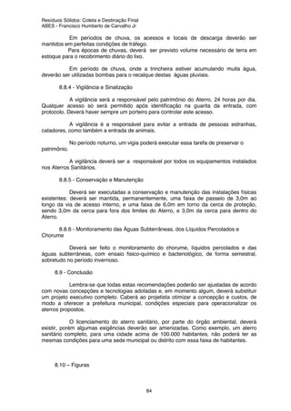 Resíduos Sólidos: Coleta e Destinação Final
ABES - Francisco Humberto de Carvalho Jr
84
Em períodos de chuva, os acessos e locais de descarga deverão ser
mantidos em perfeitas condições de tráfego.
Para épocas de chuvas, deverá ser previsto volume necessário de terra em
estoque para o recobrimento diário do lixo.
Em período de chuva, onde a trincheira estiver acumulando muita água,
deverão ser utilizadas bombas para o recalque destas águas pluviais.
8.8.4 - Vigilância e Sinalização
A vigilância será a responsável pelo patrimônio do Aterro, 24 horas por dia.
Qualquer acesso só será permitido após identificação na guarita da entrada, com
protocolo. Deverá haver sempre um porteiro para controlar este acesso.
A vigilância é a responsável para evitar a entrada de pessoas estranhas,
catadores, como também a entrada de animais.
No período noturno, um vigia poderá executar essa tarefa de preservar o
patrimônio.
A vigilância deverá ser a responsável por todos os equipamentos instalados
nos Aterros Sanitários.
8.8.5 - Conservação e Manutenção
Deverá ser executadas a conservação e manutenção das instalações físicas
existentes: deverá ser mantida, permanentemente, uma faixa de passeio de 3,0m ao
longo da via de acesso interno, e uma faixa de 6,0m em torno da cerca de proteção,
sendo 3,0m da cerca para fora dos limites do Aterro, e 3,0m da cerca para dentro do
Aterro.
8.8.6 - Monitoramento das Águas Subterrâneas, dos Líquidos Percolados e
Chorume
Deverá ser feito o monitoramento do chorume, líquidos percolados e das
águas subterrâneas, com ensaio fisico-químico e bacteriológico, de forma semestral,
sobretudo no período invernoso.
8.9 - Conclusão
Lembra-se que todas estas recomendações poderão ser ajustadas de acordo
com novas concepções e tecnologias adotadas e, em momento algum, deverá substituir
um projeto executivo completo. Caberá ao projetista otimizar a concepção e custos, de
modo a oferecer a prefeitura municipal, condições especiais para operacionalizar os
aterros propostos.
O licenciamento do aterro sanitário, por parte do órgão ambiental, deverá
existir, porém algumas exigências deverão ser amenizadas. Como exemplo, um aterro
sanitário completo, para uma cidade acima de 100.000 habitantes, não poderá ter as
mesmas condições para uma sede municipal ou distrito com essa faixa de habitantes.
8.10 – Figuras
 