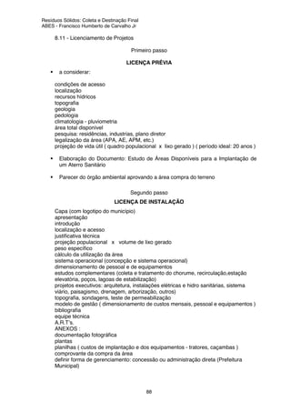 Resíduos Sólidos: Coleta e Destinação Final
ABES - Francisco Humberto de Carvalho Jr
88
8.11 - Licenciamento de Projetos
Primeiro passo
LICENÇA PRÉVIA
a considerar:
ä condições de acesso
ä localização
ä recursos hídricos
ä topografia
ä geologia
ä pedologia
ä climatologia - pluviometria
ä área total disponível
ä pesquisa: residências, industrias, plano diretor
ä legalização da área (APA, AE, APM, etc.)
ä projeção de vida útil ( quadro populacional x lixo gerado ) ( período ideal: 20 anos )
Elaboração do Documento: Estudo de Áreas Disponíveis para a Implantação de
um Aterro Sanitário
Parecer do órgão ambiental aprovando a área compra do terreno
Segundo passo
LICENÇA DE INSTALAÇÃO
ä Capa (com logotipo do município)
ä apresentação
ä introdução
ä localização e acesso
ä justificativa técnica
ä projeção populacional x volume de lixo gerado
ä peso específico
ä cálculo da utilização da área
ä sistema operacional (concepção e sistema operacional)
ä dimensionamento de pessoal e de equipamentos
ä estudos complementares (coleta e tratamento do chorume, recirculação,estação
elevatória, poços, lagoas de estabilização)
ä projetos executivos: arquitetura, instalações elétricas e hidro sanitárias, sistema
viário, paisagismo, drenagem, arborização, outros)
ä topografia, sondagens, teste de permeabilização
ä modelo de gestão ( dimensionamento de custos mensais, pessoal e equipamentos )
ä bibliografia
ä equipe técnica
ä A.R.T’s.
ä ANEXOS :
ä documentação fotográfica
ä plantas
ä planilhas ( custos de implantação e dos equipamentos - tratores, caçambas )
ä comprovante da compra da área
ä definir forma de gerenciamento: concessão ou administração direta (Prefeitura
Municipal)
 