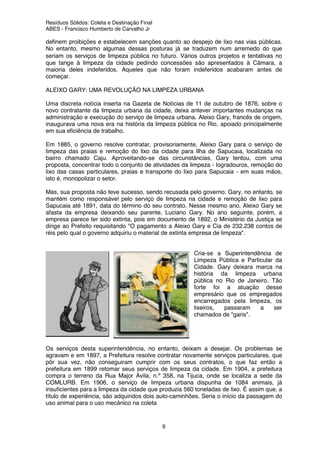 Resíduos Sólidos: Coleta e Destinação Final
ABES - Francisco Humberto de Carvalho Jr
9
definem proibições e estabelecem sanções quanto ao despejo de lixo nas vias públicas.
No entanto, mesmo algumas dessas posturas já se traduzem num arremedo do que
seriam os serviços de limpeza pública no futuro. Vários outros projetos e tentativas no
que tange à limpeza da cidade pedindo concessões são apresentados à Câmara, a
maioria deles indeferidos. Aqueles que não foram indeferidos acabaram antes de
começar.
ALEIXO GARY: UMA REVOLUÇÃO NA LIMPEZA URBANA
Uma discreta notícia inserta na Gazeta de Notícias de 11 de outubro de 1876, sobre o
novo contratante da limpeza urbana da cidade, deixa antever importantes mudanças na
administração e execução do serviço de limpeza urbana. Aleixo Gary, francês de origem,
inaugurava uma nova era na história da limpeza pública no Rio, apoiado principalmente
em sua eficiência de trabalho.
Em 1885, o governo resolve contratar, provisoriamente, Aleixo Gary para o serviço de
limpeza das praias e remoção do lixo da cidade para Ilha de Sapucaia, localizada no
bairro chamado Caju. Aproveitando-se das circunstâncias, Gary tentou, com uma
proposta, concentrar todo o conjunto de atividades da limpeza - logradouros, remoção do
lixo das casas particulares, praias e transporte do lixo para Sapucaia - em suas mãos,
isto é, monopolizar o setor.
Mas, sua proposta não teve sucesso, sendo recusada pelo governo. Gary, no entanto, se
mantém como responsável pelo serviço de limpeza na cidade e remoção de lixo para
Sapucaia até 1891, data do término do seu contrato. Nesse mesmo ano, Aleixo Gary se
afasta da empresa deixando seu parente, Luciano Gary. No ano seguinte, porém, a
empresa parece ter sido extinta, pois em documento de 1892, o Ministério da Justiça se
dirige ao Prefeito requisitando "O pagamento a Aleixo Gary e Cia de 232.238 contos de
réis pelo qual o governo adquiriu o material de extinta empresa de limpeza".
Cria-se a Superintendência de
Limpeza Pública e Particular da
Cidade. Gary deixara marca na
história da limpeza urbana
pública no Rio de Janeiro. Tão
forte foi a atuação desse
empresário que os empregados
encarregados pela limpeza, os
lixeiros, passaram a ser
chamados de "garis".
Os serviços desta superintendência, no entanto, deixam a desejar. Os problemas se
agravam e em 1897, a Prefeitura resolve contratar novamente serviços particulares, que
pôr sua vez, não conseguiram cumprir com os seus contratos, o que faz então a
prefeitura em 1899 retomar seus serviços de limpeza da cidade. Em 1904, a prefeitura
compra o terreno da Rua Major Ávila, n.º 358, na Tijuca, onde se localiza a sede da
COMLURB. Em 1906, o serviço de limpeza urbana dispunha de 1084 animais, já
insuficientes para a limpeza da cidade que produzia 560 toneladas de lixo. É assim que, a
título de experiência, são adquiridos dois auto-caminhões. Seria o início da passagem do
uso animal para o uso mecânico na coleta
 