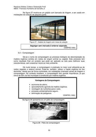 Resíduos Sólidos: Coleta e Destinação Final
ABES - Francisco Humberto de Carvalho Jr
93
Vantagens da Compostagem:
• economia de aterro;
• aproveitamento agrícola da matéria orgânica;
• reciclagem de nutrientes para o solo;
• processo ambientalmente seguro;
• eliminação de patógenos.
CEMPRE (1995)
Na figura 27 mostra-se um galpão com bancada de triagem, a ser usado em
instalações de cotação de pequeno porte.
Figura 27 - Galpão de triagem com mesa de catação
9.2 – Compostagem
Dá-se o nome de compostagem ao processo biológico de decomposição da
matéria orgânica contida em restos de origem animal ou vegetal. Este processo tem
como resultado final um produto que pode ser aplicado ao solo para melhorar suas
características, sem ocasionar riscos ao meio ambiente.
Há muito tempo, a compostagem é praticada no meio rural utilizando-se de
restos vegetais e esterco animal. Pode-se, também, utilizar a fração orgânica do lixo
domiciliar, desde que de forma controlada, em instalações chamada usinas de triagem e
compostagem. No contexto brasileiro, a compostagem tem grande importância, já que
cerca de 50% do lixo municipal é constituído por matéria orgânica.
Na figura 28 apresenta-se um pátio de compostagem.
Figura 28 - Pátio de compostagem
Segregar sem mercado é enterrar separado.
CEMPRE(1995)
 