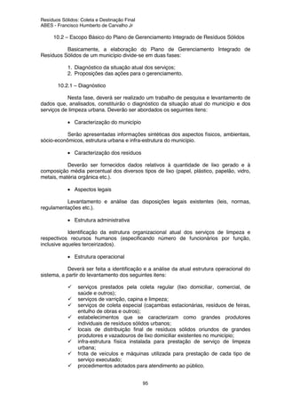 Resíduos Sólidos: Coleta e Destinação Final
ABES - Francisco Humberto de Carvalho Jr
95
10.2 – Escopo Básico do Plano de Gerenciamento Integrado de Resíduos Sólidos
Basicamente, a elaboração do Plano de Gerenciamento Integrado de
Resíduos Sólidos de um município divide-se em duas fases:
1. Diagnóstico da situação atual dos serviços;
2. Proposições das ações para o gerenciamento.
10.2.1 – Diagnóstico
Nesta fase, deverá ser realizado um trabalho de pesquisa e levantamento de
dados que, analisados, constituirão o diagnóstico da situação atual do município e dos
serviços de limpeza urbana. Deverão ser abordados os seguintes itens:
• Caracterização do município
Serão apresentadas informações sintéticas dos aspectos físicos, ambientais,
sócio-econômicos, estrutura urbana e infra-estrutura do município.
• Caracterização dos resíduos
Deverão ser fornecidos dados relativos à quantidade de lixo gerado e à
composição média percentual dos diversos tipos de lixo (papel, plástico, papelão, vidro,
metais, matéria orgânica etc.).
• Aspectos legais
Levantamento e análise das disposições legais existentes (leis, normas,
regulamentações etc.).
• Estrutura administrativa
Identificação da estrutura organizacional atual dos serviços de limpeza e
respectivos recursos humanos (especificando número de funcionários por função,
inclusive aqueles terceirizados).
• Estrutura operacional
Deverá ser feita a identificação e a análise da atual estrutura operacional do
sistema, a partir do levantamento dos seguintes itens:
serviços prestados pela coleta regular (lixo domiciliar, comercial, de
saúde e outros);
serviços de varrição, capina e limpeza;
serviços de coleta especial (caçambas estacionárias, resíduos de feiras,
entulho de obras e outros);
estabelecimentos que se caracterizam como grandes produtores
individuais de resíduos sólidos urbanos;
locais de distribuição final de resíduos sólidos oriundos de grandes
produtores e vazadouros de lixo domiciliar existentes no município;
infra-estrutura física instalada para prestação de serviço de limpeza
urbana;
frota de veículos e máquinas utilizada para prestação de cada tipo de
serviço executado;
procedimentos adotados para atendimento ao público.
 