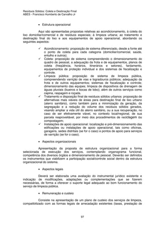 Resíduos Sólidos: Coleta e Destinação Final
ABES - Francisco Humberto de Carvalho Jr
97
• Estrutura operacional
Aqui são apresentadas propostas relativas ao acondicionamento, à coleta do
lixo domiciliar/comercial e de resíduos especiais; à limpeza urbana; ao tratamento e
destinação final do lixo e aos equipamentos de apoio operacional, abordando os
seguintes aspectos:
Acondicionamento: proposição de sistema diferenciado, desde a fonte até
o ponto de coleta para cada categoria (domiciliar/comercial, saúde,
entulho e outros).
Coleta: proposição de sistema compreendendo o dimensionamento do
quadro de pessoal, a adequação da frota e de equipamentos, planos de
coleta (freqüência, horários, itinerários e setores), fardamento,
equipamentos de proteção individual e dos sistemas de fiscalização e
controle.
Limpeza pública: proposição de sistema de limpeza pública,
compreendendo varrição de vias e logradouros públicos; adequação da
frota e de outros equipamentos; sistemas de fiscalização e controle;
dimensionamento das equipes; limpeza de dispositivos de drenagem de
águas pluviais (bueiros e bocas de lobo); além de outros serviços como
capina, raspagem e roçada.
Tratamento e disposição final de resíduos sólidos urbanos: proposição de
alternativas mais viáveis de áreas para destinação final de lixo urbano
(aterro sanitário), como também para a minimização da geração, da
segregação e a redução do volume dos resíduos sólidos gerados,
visando ampliar a vida útil do aterro sanitário, ou a sua recuperação, no
caso de ser efetivamente viável, no contexto local/regional, de sua
parcela reaproveitável, por meio dos procedimentos de reciclagem ou
compostagem;
Instalações de apoio operacional: localização e pré-dimensionamento das
edificações ou instalações de apoio operacional, tais como oficinas,
garagens, sedes distritais (se for o caso) e pontos de apoio para serviços
de varrição (se for o caso).
• Aspectos organizacionais
Apresentação da proposta de estrutura organizacional para a forma
selecionada de execução dos serviços, contemplando organograma funcional,
competência dos diversos órgãos e dimensionamento de pessoal. Deverão ser definidos
os instrumentos que viabilizem a participação social/controle social dentro da estrutura
organizacional do sistema.
• Aspectos legais
Deverá ser elaborada uma avaliação do instrumental jurídico existente e
indicação de modificações, adaptações ou complementações que se fizerem
necessárias, de forma a oferecer o suporte legal adequado ao bom funcionamento do
serviço de limpeza pública.
• Remuneração e custeio
Consiste na apresentação de um plano de custeio dos serviços de limpeza,
compatibilizado com as formas legais de arrecadação existentes (taxas, prestação de
 