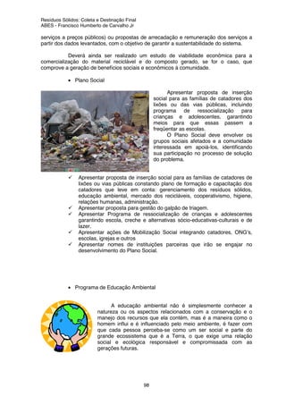 Resíduos Sólidos: Coleta e Destinação Final
ABES - Francisco Humberto de Carvalho Jr
98
serviços a preços públicos) ou propostas de arrecadação e remuneração dos serviços a
partir dos dados levantados, com o objetivo de garantir a sustentabilidade do sistema.
Deverá ainda ser realizado um estudo de viabilidade econômica para a
comercialização do material reciclável e do composto gerado, se for o caso, que
comprove a geração de benefícios sociais e econômicos à comunidade.
• Plano Social
Apresentar proposta de inserção
social para as famílias de catadores dos
lixões ou das vias públicas, incluindo
programa de ressocialização para
crianças e adolescentes, garantindo
meios para que essas passem a
freqüentar as escolas.
O Plano Social deve envolver os
grupos sociais afetados e a comunidade
interessada em apoiá-los, identificando
sua participação no processo de solução
do problema.
Apresentar proposta de inserção social para as famílias de catadores de
lixões ou vias públicas constando plano de formação e capacitação dos
catadores que leve em conta: gerenciamento dos resíduos sólidos,
educação ambiental, mercado dos recicláveis, cooperativismo, higiene,
relações humanas, administração.
Apresentar proposta para gestão do galpão de triagem.
Apresentar Programa de ressocialização de crianças e adolescentes
garantindo escola, creche e alternativas sócio-educativas-culturais e de
lazer.
Apresentar ações de Mobilização Social integrando catadores, ONG’s,
escolas, igrejas e outros
Apresentar nomes de instituições parceiras que irão se engajar no
desenvolvimento do Plano Social.
• Programa de Educação Ambiental
A educação ambiental não é simplesmente conhecer a
natureza ou os aspectos relacionados com a conservação e o
manejo dos recursos que ela contém, mas é a maneira como o
homem influi e é influenciado pelo meio ambiente, é fazer com
que cada pessoa perceba-se como um ser social e parte do
grande ecossistema que é a Terra, o que exige uma relação
social e ecológica responsável e compromissada com as
gerações futuras.
 