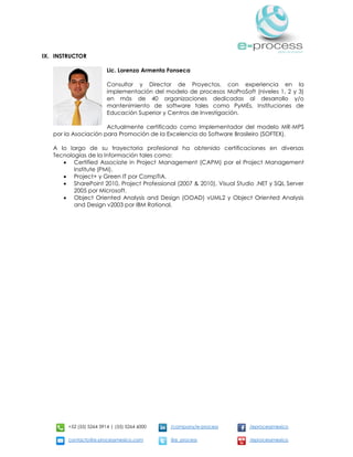 +52 (55) 5264 3914 | (55) 5264 6000 /company/e-process /eprocessmexico
contacto@e-processmexico.com @e_process /eprocessmexico
IX. INSTRUCTOR
Lic. Lorenzo Armenta Fonseca
Consultor y Director de Proyectos, con experiencia en la
implementación del modelo de procesos MoProSoft (niveles 1, 2 y 3)
en más de 40 organizaciones dedicadas al desarrollo y/o
mantenimiento de software tales como PyMEs, Instituciones de
Educación Superior y Centros de Investigación.
Actualmente certificado como Implementador del modelo MR-MPS
por la Asociación para Promoción de la Excelencia do Software Brasileiro (SOFTEX).
A lo largo de su trayectoria profesional ha obtenido certificaciones en diversas
Tecnologías de la Información tales como:
 Certified Associate in Project Management (CAPM) por el Project Management
Institute (PMI).
 Project+ y Green IT por CompTIA.
 SharePoint 2010, Project Professional (2007 & 2010), Visual Studio .NET y SQL Server
2005 por Microsoft.
 Object Oriented Analysis and Design (OOAD) vUML2 y Object Oriented Analysis
and Design v2003 por IBM Rational.
 