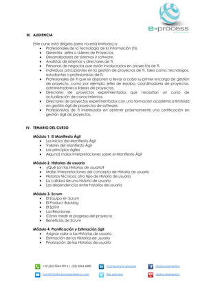 +52 (55) 5264 3914 | (55) 5264 6000 /company/e-process /eprocessmexico
contacto@e-processmexico.com @e_process /eprocessmexico
III. AUDIENCIA
Este curso está dirigido (pero no está limitado) a:
 Profesionales de la Tecnología de la Información (TI).
 Gerentes, Jefes o Líderes de Proyectos.
 Desarrolladores de sistemas y software.
 Analistas de sistemas y directores de TI.
 Personas de negocios que están involucrados en proyectos de TI.
 Individuos principiantes en la gestión de proyectos de TI, tales como: tecnólogos,
estudiantes o profesionistas de TI.
 Profesionales de TI que se disponen a llevar a cabo su primer encargo de gestión
de proyecto, como por ejemplo: jefes de equipo, coordinadores de proyectos,
administradores o líderes de proyectos.
 Directores de proyectos experimentados que necesitan un curso de
actualización de conocimientos.
 Directores de proyectos experimentados con una formación académica limitada
en gestión ágil de proyectos de software.
 Profesionistas de TI interesados en obtener próximamente una certificación en
gestión ágil de proyectos.
IV. TEMARIO DEL CURSO
Módulo 1. El Manifiesto Ágil
 Los inicios del Manifiesto Ágil
 Valores del Manifiesto Ágil
 Los principios ágiles
 Algunas malas interpretaciones sobre el Manifiesto Ágil
Módulo 2. Historias de usuario
 ¿Qué son las Historias de usuario?
 Malas interpretaciones del concepto de Historia de usuario
 Historias técnicas: otro tipo de Historia de usuario
 La calidad de una historia de usuario
 Las dependencias entre historias de usuario
Módulo 3. Scrum
 El Equipo en Scrum
 El Product Backlog
 El Sprint
 Las Reuniones
 Cómo medir el progreso del proyecto
 Beneficios de Scrum
Módulo 4. Planificación y Estimación ágil
 Asignar valor a las Historias de usuario
 Estimación de las Historias de usuario
 Priorización de las Historias de usuario
 