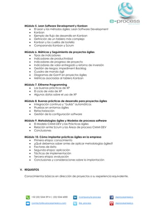 +52 (55) 5264 3914 | (55) 5264 6000 /company/e-process /eprocessmexico
contacto@e-processmexico.com @e_process /eprocessmexico
Módulo 5. Lean Software Development y Kanban
 El Lean y los métodos ágiles: Lean Software Development
 Kanban
 Ejemplo de flujo de desarrollo en Kanban
 Definición de un tablero más complejo
 Kanban y los cuellos de botella
 Comparando Kanban y Scrum
Módulo 6. Métricas y Seguimiento de proyectos ágiles
 Tipos de indicadores
 Indicadores de productividad
 Indicadores de progreso de proyecto
 Indicadores de valor entregado y retorno de inversión
 Gestión de riesgos: Impediment Backlog
 Cuadro de mando ágil
 Diagramas de Gantt en proyectos ágiles
 Métricas asociadas al tablero Kanban
Módulo 7. EXtreme Programming
 Las buenas prácticas de XP
 El ciclo de vida de XP
 Algunos datos sobre el uso de XP
Módulo 8. Buenas prácticas de desarrollo para proyectos ágiles
 Integración continua y “builds” automáticos
 Pruebas en entornos ágiles
 Refactorización
 Gestión de la configuración software
Módulo 9. Metodologías ágiles y Modelos de procesos software
 El Modelo CMMI-DEV y las Prácticas ágiles
 Relación entre Scrum y las Áreas de proceso CMMI-DEV
 Conclusiones
Módulo 10. Cómo implantar prácticas ágiles en la empresa
 Primera etapa: conocimiento
 ¿Qué debemos saber antes de aplicar metodologías ágiles?
 Factores de éxito
 Segunda etapa: aplicación
 Tácticas de implementación
 Tercera etapa: evaluación
 Conclusiones y consideraciones sobre la implantación
V. REQUISITOS
Conocimientos básicos en dirección de proyectos o su experiencia equivalente.
 